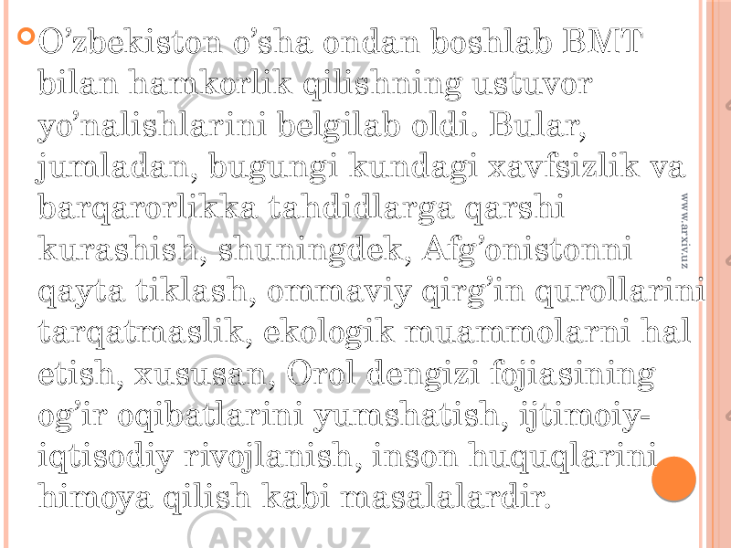  O’zbekiston o’sha ondan boshlab BMT bilan hamkorlik qilishning ustuvor yo’nalishlarini belgilab oldi. Bular, jumladan, bugungi kundagi xavfsizlik va barqarorlikka tahdidlarga qarshi kurashish, shuningdek, Afg’onistonni qayta tiklash, ommaviy qirg’in qurollarini tarqatmaslik, ekologik muammolarni hal etish, xususan, Orol dengizi fojiasining og’ir oqibatlarini yumshatish, ijtimoiy- iqtisodiy rivojlanish, inson huquqlarini himoya qilish kabi masalalardir.www.arxiv.uz 