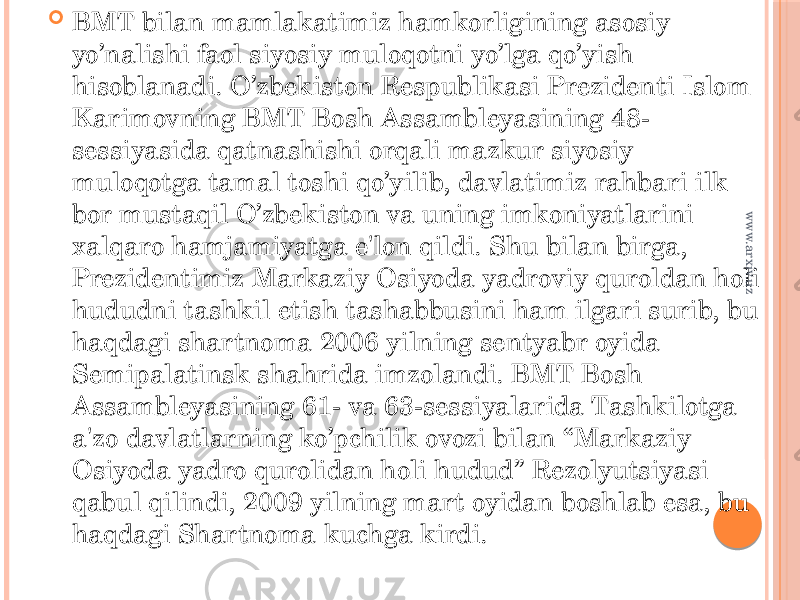  BMT bilan mamlakatimiz hamkorligining asosiy yo’nalishi faol siyosiy muloqotni yo’lga qo’yish hisoblanadi. O’zbekiston Respublikasi Prezidenti Islom Karimovning BMT Bosh Assambleyasining 48- sessiyasida qatnashishi orqali mazkur siyosiy muloqotga tamal toshi qo’yilib, davlatimiz rahbari ilk bor mustaqil O’zbekiston va uning imkoniyatlarini xalqaro hamjamiyatga e&#39;lon qildi. Shu bilan birga, Prezidentimiz Markaziy Osiyoda yadroviy quroldan holi hududni tashkil etish tashabbusini ham ilgari surib, bu haqdagi shartnoma 2006 yilning sentyabr oyida Semipalatinsk shahrida imzolandi. BMT Bosh Assambleyasining 61- va 63-sessiyalarida Tashkilotga a&#39;zo davlatlarning ko’pchilik ovozi bilan “Markaziy Osiyoda yadro qurolidan holi hudud” Rezolyutsiyasi qabul qilindi, 2009 yilning mart oyidan boshlab esa, bu haqdagi Shartnoma kuchga kirdi.www.arxiv.uz 