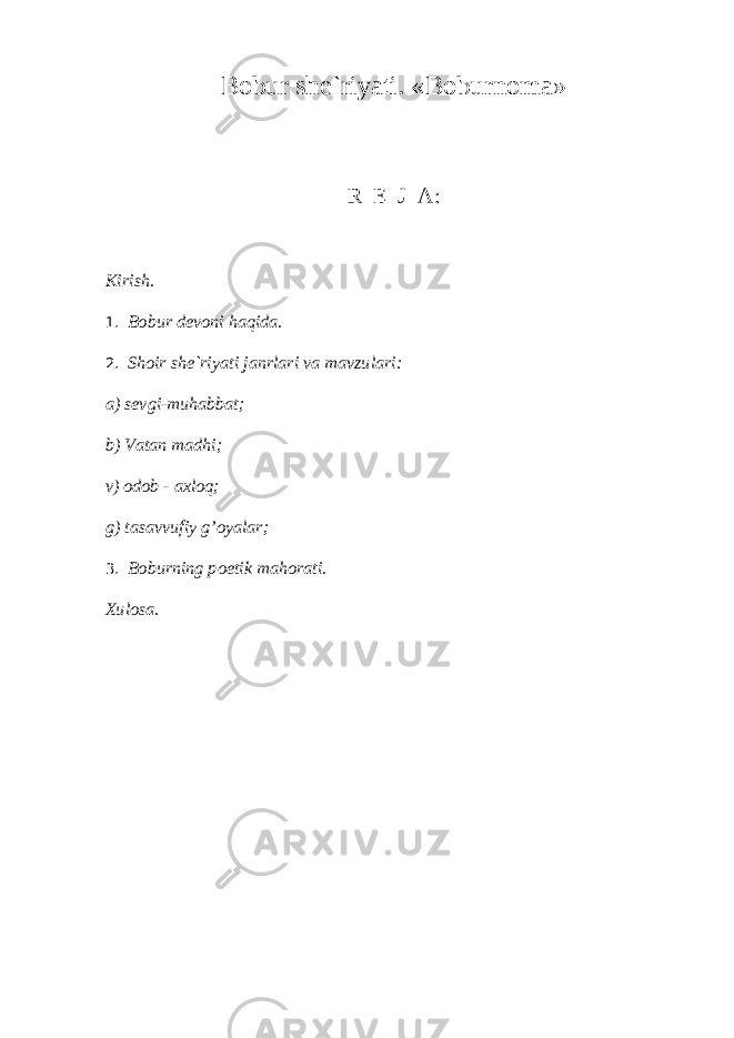 B о bur sh е `riyati. «B о burn о m а » R Е J А : Kirish. 1. Bоbur dеvоni hаqidа. 2. Shоir shе`riyati jаnrlаri vа mаvzulаri: а) sеvgi-muhаbbаt; b) Vаtаn mаdhi; v) оdоb - ахlоq; g) tаsаvvufiy g’оyalаr; 3. B о burning p о etik m а h о r а ti. Хulоsа. 