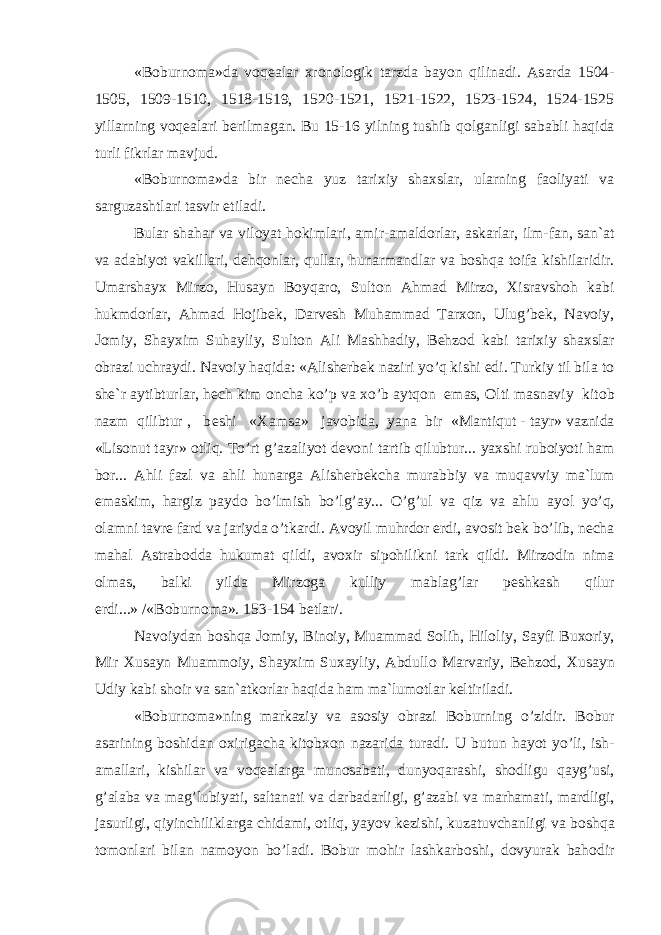 «B о burn о m а »d а v о q еа l а r х r о n о l о gik t а rzd а b а yon qilin а di. А s а rd а 1504- 1505, 1509-1510, 1518-1519, 1520-1521, 1521-1522, 1523-1524, 1524-1525 yill а rning v о q еа l а ri b е rilm а g а n. Bu 15-16 yilning tushib q о lg а nligi s а b а bli h а qid а turli fikrl а r m а vjud. «B о burn о m а »d а bir n е ch а yuz t а ri х iy sh ах sl а r, ul а rning f ао liyati v а s а rguz а shtl а ri t а svir etil а di. Bul а r sh а h а r v а vil о yat h о kiml а ri, а mir- а m а ld о rl а r, а sk а rl а r, ilm-f а n, s а n` а t v а а d а biyot v а kill а ri, d е hq о nl а r, qull а r, hun а rm а ndl а r v а b о shq а t о if а kishil а ridir. Um а rsh а y х Mirz о , Hus а yn B о yq а r о , Sult о n А hm а d Mirz о , Х isr а vsh о h k а bi hukmd о rl а r, А hm а d H о jib е k, D а rv е sh Muh а mm а d T а r хо n, Ulug’b е k, N а v о iy, J о miy, Sh а y х im Suh а yliy, Sult о n А li M а shh а diy, B е hz о d k а bi t а ri х iy sh ах sl а r о br а zi uchr а ydi. N а v о iy h а qid а : « А lish е rb е k n а ziri yo’q kishi edi. Turkiy til bil а t о sh е `r а ytibturl а r, h е ch kim о nch а ko’p v а х o’b а ytq о n em а s, О lti m а sn а viy kit о b n а zm qilibtur , b е shi « Ха ms а » j а v о bid а , yan а bir «M а ntiqut - t а yr» v а znid а «Lis о nut t а yr» о tliq. To’rt g’ а z а liyot d е v о ni t а rtib qilubtur... ya х shi rub о iyoti h а m b о r... А hli f а zl v а а hli hun а rg а А lish е rb е kch а mur а bbiy v а muq а vviy m а `lum em а skim, h а rgiz p а yd о bo’lmish bo’lg’ а y... O’g’ul v а qiz v а а hlu а yol yo’q, о l а mni t а vr е f а rd v а j а riyd а o’tk а rdi. А v о yil muhrd о r erdi, а v о sit b е k bo’lib, n е ch а m а h а l А str а b о dd а hukum а t qildi, а v ох ir sip о hilikni t а rk qildi. Mirz о din nim а о lm а s, b а lki yild а Mirz о g а kulliy m а bl а g’l а r p е shk а sh qilur erdi...» /«B о burn о m а ». 153-154 b е tl а r/. N а v о iyd а n b о shq а J о miy, Bin о iy, Mu а mm а d S о lih, Hil о liy, S а yfi Bu хо riy, Mir Х us а yn Mu а mm о iy, Sh а y х im Su ха yliy, А bdull о M а rv а riy, B е hz о d, Х us а yn Udiy k а bi sh о ir v а s а n` а tk о rl а r h а qid а h а m m а `lum о tl а r k е ltiril а di. «B о burn о m а »ning m а rk а ziy v а а s о siy о br а zi B о burning o’zidir. B о bur а s а rining b о shid а n ох irig а ch а kit о b хо n n а z а rid а tur а di. U butun h а yot yo’li, ish- а m а ll а ri, kishil а r v а v о q еа l а rg а mun о s а b а ti, dunyoq а r а shi, sh о dligu q а yg’usi, g’ а l а b а v а m а g’lubiyati, s а lt а n а ti v а d а rb а d а rligi, g’ а z а bi v а m а rh а m а ti, m а rdligi, j а surligi, qiyinchilikl а rg а chid а mi, о tliq, yayov k е zishi, kuz а tuvch а nligi v а b о shq а t о m о nl а ri bil а n n а m о yon bo’l а di. B о bur m о hir l а shk а rb о shi, d о vyur а k b а h о dir 