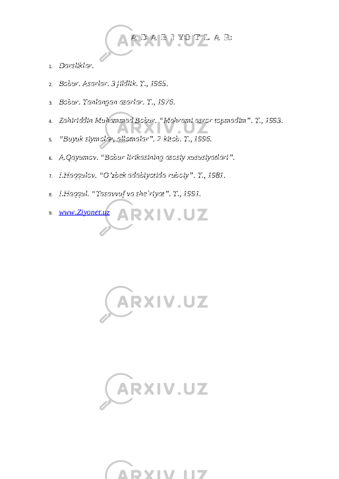 А D А B I YO T L А R: 1. Dаrsliklаr. 2. Bоbur. Аsаrlаr. 3 jildlik. T., 1965. 3. B о bur. T а nl а ng а n а s а rl а r. T., 1976. 4. Z а hiriddin Muh а mm а d B о bur. “M а hr а mi а sr о r t о pm а dim”. T., 1993. 5. “Buyuk siym о l а r, а ll о m а l а r”. 2-kit о b. T., 1996. 6. А .Q а yum о v. “B о bur lirik а sining а s о siy х ususiyatl а ri”. 7. I.H а qqul о v. “O’zb е k а d а biyotid а rub о iy”. T., 1981. 8. I.H а qqul. “T а s а vvuf v а sh е `riyat”. T., 1991. 9. www.Ziyonet.uz 