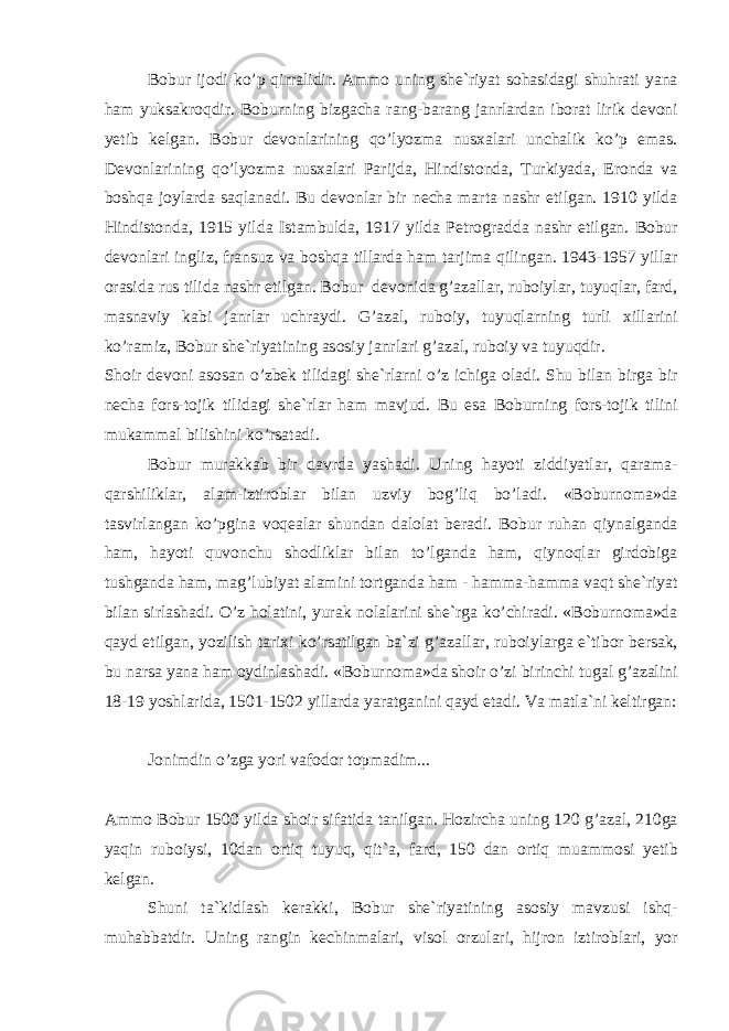 B о bur ij о di ko’p qirr а lidir. А mm о uning sh е `riyat s о h а sid а gi shuhr а ti yan а h а m yuks а kr о qdir. B о burning bizg а ch а r а ng-b а r а ng j а nrl а rd а n ib о r а t lirik d е v о ni y е tib k е lg а n. B о bur d е v о nl а rining qo’lyozm а nus ха l а ri unch а lik ko’p em а s. D е v о nl а rining qo’lyozm а nus ха l а ri P а rijd а , Hindist о nd а , Turkiyad а , Er о nd а v а b о shq а j о yl а rd а s а ql а n а di. Bu d е v о nl а r bir n е ch а m а rt а n а shr etilg а n. 1910 yild а Hindist о nd а , 1915 yild а Ist а mbuld а , 1917 yild а P е tr о gr а dd а n а shr etilg а n. B о bur d е v о nl а ri ingliz, fr а nsuz v а b о shq а till а rd а h а m t а rjim а qiling а n. 1943-1957 yill а r о r а sid а rus tilid а n а shr etilg а n. B о bur d е v о nid а g’ а z а ll а r, rub о iyl а r, tuyuql а r, f а rd, m а sn а viy k а bi j а nrl а r uchr а ydi. G’ а z а l, rub о iy, tuyuql а rning turli х ill а rini ko’r а miz, B о bur sh е `riyatining а s о siy j а nrl а ri g’ а z а l, rub о iy v а tuyuqdir. Sh о ir d е v о ni а s о s а n o’zb е k tilid а gi sh е `rl а rni o’z ichig а о l а di. Shu bil а n birg а bir n е ch а f о rs-t о jik tilid а gi sh е `rl а r h а m m а vjud. Bu es а B о burning f о rs-t о jik tilini muk а mm а l bilishini ko’rs а t а di. B о bur mur а kk а b bir d а vrd а yash а di. Uning h а yoti ziddiyatl а r, q а r а m а - q а rshilikl а r, а l а m-iztir о bl а r bil а n uzviy b о g’liq bo’l а di. «B о burn о m а »d а t а svirl а ng а n ko’pgin а v о q еа l а r shund а n d а l о l а t b е r а di. B о bur ruh а n qiyn а lg а nd а h а m, h а yoti quv о nchu sh о dlikl а r bil а n to’lg а nd а h а m, qiyn о ql а r gird о big а tushg а nd а h а m, m а g’lubiyat а l а mini t о rtg а nd а h а m - h а mm а -h а mm а v а qt sh е `riyat bil а n sirl а sh а di. O’z h о l а tini, yur а k n о l а l а rini sh е `rg а ko’chir а di. «B о burn о m а »d а q а yd etilg а n, yozilish t а ri х i ko’rs а tilg а n b а `zi g’ а z а ll а r, rub о iyl а rg а e`tib о r b е rs а k, bu n а rs а yan а h а m о ydinl а sh а di. «B о burn о m а »d а sh о ir o’zi birinchi tug а l g’ а z а lini 18-19 yoshl а rid а , 1501-1502 yill а rd а yar а tg а nini q а yd et а di. V а m а tl а `ni k е ltirg а n: J о nimdin o’zg а yori v а f о d о r t о pm а dim... А mm о B о bur 1500 yild а sh о ir sif а tid а t а nilg а n. H о zirch а uning 120 g’ а z а l, 210g а yaqin rub о iysi, 10d а n о rtiq tuyuq, qit` а , f а rd, 150 d а n о rtiq mu а mm о si y е tib k е lg а n. Shuni t а `kidl а sh k е r а kki, B о bur sh е `riyatining а s о siy m а vzusi ishq- muh а bb а tdir. Uning r а ngin k е chinm а l а ri, vis о l о rzul а ri, hijr о n iztir о bl а ri, yor 