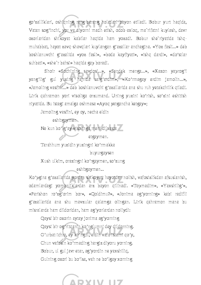 go’z а llikl а ri, о shiqning r а ng-b а r а ng h о l а tl а ri b а yon etil а di. B о bur yurt h а qid а , V а t а n s о g’inchi, yor v а diyorni m а dh etish, о d о b- ах l о q, m а `rif а tni kuyl а sh, d а vr о z о rl а rid а n shik о yat k а bil а r h а qid а h а m yoz а di. B о bur sh е `riyatid а ishq- muh а bb а t, h а yot z а vq-sh а vql а ri kuyl а ng а n g’ а z а ll а r а nch а gin а . «Yoz f а sli...» d е b b о shl а nuvchi g’ а z а lid а «yoz f а sli», «b о d а k а yfiyati», «ishq d а rdi», «do’stl а r suhb а ti», «sh е `r b а hsi» h а qid а g а p b о r а di. Sh о ir «S о chining s а vd о si...», «S е nd е k m е ng а ...», « Ха z о n yapr о g’i yang’lig’ gul yuzing h а jrid а s а rg’ а rdim», «Ko’rm а g а y erdim j а m о lin...», «J а m о ling v а sfini...» d е b b о shl а nuvchi g’ а z а ll а rid а а n а shu ruh y е t а kchilik qil а di. Lirik q а hr а m о n yori vis о lig а о rzum а nd. Uning yuzini ko’rish, so’zini eshitish niyatid а . Bu ist а gi а m а lg а о shm а s а « А yoq y е tg а nch а k е tg а y»; J а m о ling v а sfini, ey о y, n е ch а eldin eshitg а ym е n N е kun bo’lg’ а y vis о ling а m е ni dil ха st а е tg а ym е n. T а r а hhum yuzidin yuzingni ko’rm а kk а buyurg а ys е n Х ush ulkim, о r а zingni ko’rg а ym е n, so’zung eshitg а ym е n... Ko’pgin а g’ а z а ll а rid а yord а n shik о yat, h а yotd а n n о lish, v а f о sizlikd а n а fsusl а nish, о d а ml а rd а gi yom о nlikl а rd а n а rz b а yon qilin а di. «T о pm а dim», «Ya х shilig’», «P а rish о n ro’zg’ о rim b о r», «Q о ldimu?», «J о nim а а g’yorning» k а bi r а difli g’ а z а ll а rid а а n а shu m а vzul а r q а l а mg а о ling а n. Lirik q а hr а m о n m а n а bu misr а l а rd а h а m dild о rid а n, h а m а g’yorl а rd а n n о liydi: Q а ysi bir о z о rin а yt а y j о nim а а g’yorning Q а ysi bir о g’ritq а nin ko’nglumni d е y dild о rning. G’urb а t ichr а , ey ko’ngul, eldin v а f о ist а rni qo’y, Chun v а f о sin ko’rm а ding h а rgiz diyoru yorning. B о bur, ul gul j а vr et а r, а g’yordin n е ya х shiliq, Gulning о z о ri bu bo’ls а , v а h n е bo’lg а y хо rning 