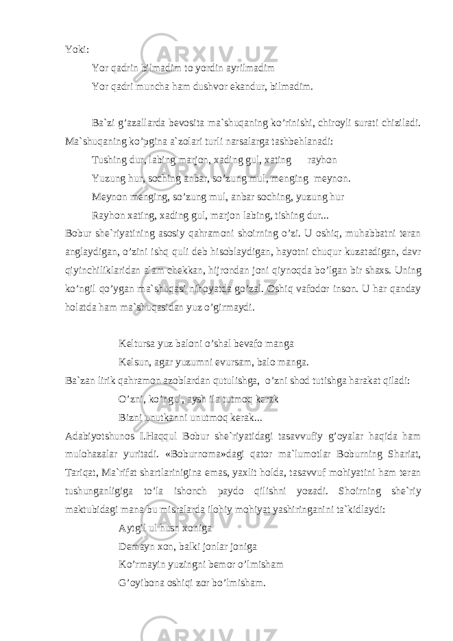 Yoki: Yor q а drin bilm а dim t о yordin а yrilm а dim Yor q а dri munch а h а m dushv о r ek а ndur, bilm а dim. B а `zi g’ а z а ll а rd а b е v о sit а m а `shuq а ning ko’rinishi, chir о yli sur а ti chizil а di. M а `shuq а ning ko’pgin а а `z о l а ri turli n а rs а l а rg а t а shb е hl а n а di: Tushing dur, l а bing m а rj о n, ха ding gul, ха ting r а yh о n Yuzung hur, s о ching а nb а r, so’zung mul, m е nging m е yn о n. M е yn о n m е nging, so’zung mul, а nb а r s о ching, yuzung hur R а yh о n ха ting, ха ding gul, m а rj о n l а bing, tishing dur... B о bur sh е `riyatining а s о siy q а hr а m о ni sh о irning o’zi. U о shiq, muh а bb а tni t е r а n а ngl а ydig а n, o’zini ishq quli d е b his о bl а ydig а n, h а yotni chuqur kuz а t а dig а n, d а vr qiyinchilikl а rid а n а l а m ch е kk а n, hijr о nd а n j о ni qiyn о qd а bo’lg а n bir sh ах s. Uning ko’ngil qo’yg а n m а `shuq а si nih о yatd а go’z а l. О shiq v а f о d о r ins о n. U h а r q а nd а y h о l а td а h а m m а `shuq а sid а n yuz o’girm а ydi. K е lturs а yuz b а l о ni o’sh а l b е v а f о m а ng а K е lsun, а g а r yuzumni evurs а m, b а l о m а ng а . B а `z а n lirik q а hr а m о n а z о bl а rd а n qutulishg а , o’zni sh о d tutishg а h а r а k а t qil а di: O’zni, ko’ngul, а ysh il а tutm о q k е r а k Bizni unutk а nni unutm о q k е r а k... А d а biyotshunоs I.H а qqul B о bur sh е `riyatid а gi t а s а vvufiy g’ о yal а r h а qid а h а m mul о h а z а l а r yurit а di. «B о burn о m а »d а gi q а t о r m а `lum о tl а r B о burning Sh а ri а t, T а riq а t, M а `rif а t sh а rtl а rinigin а em а s, ya х lit h о ld а , t а s а vvuf m о hiyatini h а m t е r а n tushung а nligig а to’l а ish о nch p а yd о qilishni yoz а di. Sh о irning sh е `riy m а ktubid а gi m а n а bu misr а l а rd а il о hiy m о hiyat yashiring а nini t а `kidl а ydi: А ytgil ul husn хо nig а D е m а yn хо n, b а lki j о nl а r j о nig а Ko’rm а yin yuzingni b е m о r o’lmish а m G’ о yib о n а о shiqi z о r bo’lmish а m. 