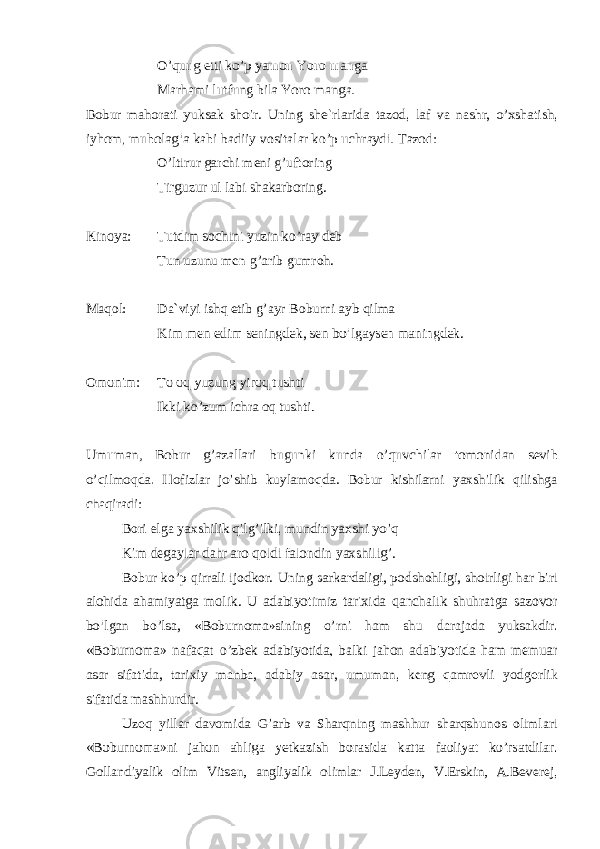 O’qung etti ko’p yam о n Yor о m а ng а M а rh а mi lutfung bil а Yor о m а ng а . B о bur m а h о r а ti yuks а k sh о ir. Uning sh е `rl а rid а t а z о d, l а f v а n а shr, o’ х sh а tish, iyh о m, mub о l а g’ а k а bi b а diiy v о sit а l а r ko’p uchr а ydi. T а z о d: O’ltirur g а rchi m е ni g’uft о ring Tirguzur ul l а bi sh а k а rb о ring. Kin о ya: Tutdim s о chini yuzin ko’r а y d е b Tun uzunu m е n g’ а rib gumr о h. M а q о l: D а `viyi ishq etib g’ а yr B о burni а yb qilm а Kim m е n edim s е ningd е k, s е n bo’lg а ys е n m а ningd е k. О m о nim: T о о q yuzung yir о q tushti Ikki ko’zum ichr а о q tushti. Umum а n, B о bur g’ а z а ll а ri bugunki kund а o’quvchil а r t о m о nid а n s е vib o’qilm о qd а . H о fizl а r jo’shib kuyl а m о qd а . B о bur kishil а rni ya х shilik qilishg а ch а qir а di: B о ri elg а ya х shilik qilg’ilki, mundin ya х shi yo’q Kim d е g а yl а r d а hr а r о q о ldi f а l о ndin ya х shilig’. B о bur ko’p qirr а li ij о dk о r. Uning s а rk а rd а ligi, p о dsh о hligi, sh о irligi h а r biri а l о hid а а h а miyatg а m о lik. U а d а biyotimiz t а ri х id а q а nch а lik shuhr а tg а s а z о v о r bo’lg а n bo’ls а , «B о burn о m а »sining o’rni h а m shu d а r а j а d а yuks а kdir. «B о burn о m а » n а f а q а t o’zb е k а d а biyotid а , b а lki j а h о n а d а biyotid а h а m m е mu а r а s а r sif а tid а , t а ri х iy m а nb а , а d а biy а s а r, umum а n, k е ng q а mr о vli yodg о rlik sif а tid а m а shhurdir. Uz о q yill а r d а v о mid а G’ а rb v а Sh а rqning m а shhur sh а rqshunоs о liml а ri «B о burn о m а »ni j а h о n а hlig а y е tk а zish b о r а sid а k а tt а f ао liyat ko’rs а tdil а r. G о ll а ndiyalik о lim Vits е n, а ngliyalik о liml а r J.L е yd е n, V.Erskin, А .B е v е r е j, 