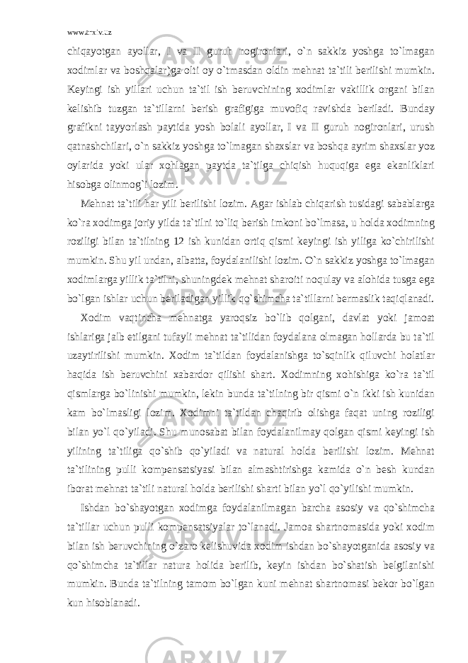 www.arxiv.uz chiqayotgan ayollar, I va II guruh nogironlari, o`n sakkiz yoshga to`lmagan xodimlar va boshqalar)ga olti oy o`tmasdan oldin mehnat ta`tili berilishi mumkin. Keyingi ish yillari uchun ta`til ish beruvchining xodimlar vakillik organi bilan kelishib tuzgan ta`tillarni berish grafigiga muvofiq ravishda beriladi. Bunday grafikni tayyorlash paytida yosh bolali ayollar, I va II guruh nogironlari, urush qatnashchilari, o`n sakkiz yoshga to`lmagan shaxslar va boshqa ayrim shaxslar yoz oylarida yoki ular xohlagan paytda ta`tilga chiqish huquqiga ega ekanliklari hisobga olinmog`i lozim. Mehnat ta`tili har yili berilishi lozim. Agar ishlab chiqarish tusidagi sabablarga ko`ra xodimga joriy yilda ta`tilni to`liq berish imkoni bo`lmasa, u holda xodimning roziligi bilan ta`tilning 12 ish kunidan ortiq qismi keyingi ish yiliga ko`chirilishi mumkin. Shu yil undan, albatta, foydalanilishi lozim. O`n sakkiz yoshga to`lmagan xodimlarga yillik ta`tilni, shuningdek mehnat sharoiti noqulay va alohida tusga ega bo`lgan ishlar uchun beriladigan yillik qo`shimcha ta`tillarni bermaslik taqiqlanadi. Xodim vaqtincha mehnatga yaroqsiz bo`lib qolgani, davlat yoki jamoat ishlariga jalb etilgani tufayli mehnat ta`tilidan foydalana olmagan hollarda bu ta`til uzaytirilishi mumkin. Xodim ta`tildan foydalanishga to`sqinlik qiluvchi holatlar haqida ish beruvchini xabardor qilishi shart. Xodimning xohishiga ko`ra ta`til qismlarga bo`linishi mumkin, lekin bunda ta`tilning bir qismi o`n ikki ish kunidan kam bo`lmasligi lozim. Xodimni ta`tildan chaqirib olishga faqat uning roziligi bilan yo`l qo`yiladi. Shu munosabat bilan foydalanilmay qolgan qismi keyingi ish yilining ta`tiliga qo`shib qo`yiladi va natural holda berilishi lozim. Mehnat ta`tilining pulli kompensatsiyasi bilan almashtirishga kamida o`n besh kundan iborat mehnat ta`tili natural holda berilishi sharti bilan yo`l qo`yilishi mumkin. Ishdan bo`shayotgan xodimga foydalanilmagan barcha asosiy va qo`shimcha ta`tillar uchun pulli kompensatsiyalar to`lanadi. Jamoa shartnomasida yoki xodim bilan ish beruvchining o`zaro kelishuvida xodim ishdan bo`shayotganida asosiy va qo`shimcha ta`tillar natura holida berilib, keyin ishdan bo`shatish belgilanishi mumkin. Bunda ta`tilning tamom bo`lgan kuni mehnat shartnomasi bekor bo`lgan kun hisoblanadi. 