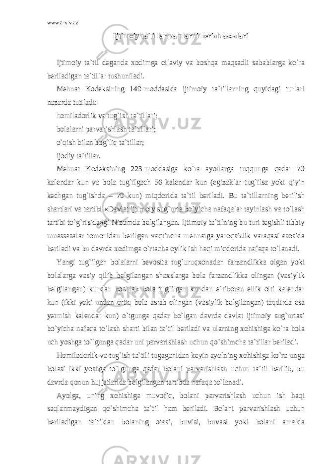 www.arxiv.uz Ijtimoiy ta`tillar va ularni berish asoslari Ijtimoiy ta`til deganda xodimga oilaviy va boshqa maqsadli sabablarga ko`ra beriladigan ta`tillar tushuniladi. Mehnat Kodeksining 149-moddasida ijtimoiy ta`tillarning quyidagi turlari nazarda tutiladi: homiladorlik va tug`ish ta`tillari; bolalarni parvarishlash ta`tillari; o`qish bilan bog`liq ta`tillar; ijodiy ta`tillar. Mehnat Kodeksining 223-moddasiga ko`ra ayollarga tuqqunga qadar 70 kalendar kun va bola tug`ilgach 56 kalendar kun (egizaklar tug`ilsa yoki qiyin kechgan tug`ishda – 70 kun) miqdorida ta`til beriladi. Bu ta`tillarning berilish shartlari va tartibi «Davlat ijtimoiy sug`urta bo`yicha nafaqalar tayinlash va to`lash tartibi to`g`risida»gi Nizomda belgilangan. Ijtimoiy ta`tilning bu turi tegishli tibbiy muassasalar tomonidan berilgan vaqtincha mehnatga yaroqsizlik varaqasi asosida beriladi va bu davrda xodimga o`rtacha oylik ish haqi miqdorida nafaqa to`lanadi. Yangi tug`ilgan bolalarni bevosita tug`uruqxonadan farzandlikka olgan yoki bolalarga vasiy qilib belgilangan shaxslarga bola farzandlikka olingan (vasiylik belgilangan) kundan boshlab bola tug`ilgan kundan e`tiboran ellik olti kalendar kun (ikki yoki undan ortiq bola asrab olingan (vasiylik belgilangan) taqdirda esa yetmish kalendar kun) o`tgunga qadar bo`lgan davrda davlat ijtimoiy sug`urtasi bo`yicha nafaqa to`lash sharti bilan ta`til beriladi va ularning xohishiga ko`ra bola uch yoshga to`lgunga qadar uni parvarishlash uchun qo`shimcha ta`tillar beriladi. Homiladorlik va tug`ish ta`tili tugaganidan keyin ayolning xohishiga ko`ra unga bolasi ikki yoshga to`lgunga qadar bolani parvarishlash uchun ta`til berilib, bu davrda qonun hujjatlarida belgilangan tartibda nafaqa to`lanadi. Ayolga, uning xohishiga muvofiq, bolani parvarishlash uchun ish haqi saqlanmaydigan qo`shimcha ta`til ham beriladi. Bolani parvarishlash uchun beriladigan ta`tildan bolaning otasi, buvisi, buvasi yoki bolani amalda 