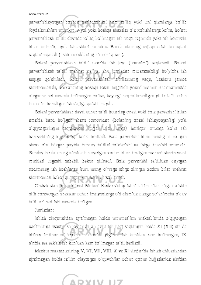 www.arxiv.uz parvarishlayotgan boshqa qarindoshlari ham to`liq yoki uni qismlarga bo`lib foydalanishlari mumkin. Ayol yoki boshqa shaxslar o`z xohishlariga ko`ra, bolani parvarishlash ta`tili davrida to`liq bo`lmagan ish vaqti rejimida yoki ish beruvchi bilan kelishib, uyda ishlashlari mumkin. Bunda ularning nafaqa olish huquqlari saqlanib qoladi (ushbu moddaning birinchi qismi). Bolani parvarishlash ta`tili davrida ish joyi (lavozimi) saqlanadi. Bolani parvarishlash ta`tili mehnat stajiga, shu jumladan mutaxassisligi bo`yicha ish stajiga qo`shiladi. Bolani parvarishlash ta`tillarining vaqti, basharti jamoa shartnomasida, korxonaning boshqa lokal hujjatida yoxud mehnat shartnomasida o`zgacha hol nazarda tutilmagan bo`lsa, keyingi haq to`lanadigan yillik ta`til olish huquqini beradigan ish stajiga qo`shilmaydi. Bolani parvarishlash davri uchun ta`til bolaning onasi yoki bola parvarishi bilan amalda band bo`lgan shaxs tomonidan (bolaning onasi ishlayotganligi yoki o`qiyotganligini taqiqlovchi hujjat bilan birga) berilgan arizaga ko`ra ish beruvchining buyrug`iga ko`ra beriladi. Bola parvarishi bilan mashg`ul bo`lgan shaxs o`zi istagan paytda bunday ta`tilni to`xtatishi va ishga tushishi mumkin. Bunday holda uning o`rnida ishlayotgan xodim bilan tuzilgan mehnat shartnomasi muddati tugashi sababli bekor qilinadi. Bola parvarishi ta`tilidan qaytgan xodimning ish boshlagan kuni uning o`rniga ishga olingan xodim bilan mehnat shartnomasi bekor qilingan kun bo`lib hisoblanadi. O`zbekiston Respublikasi Mehnat Kodeksining ishni ta`lim bilan birga qo`shib olib borayotgan shaxslar uchun imtiyozlarga oid qismida ularga qo`shimcha o`quv ta`tillari berilishi nazarda tutilgan. Jumladan: Ishlab chiqarishdan ajralmagan holda umumta`lim maktablarida o`qiyotgan xodimlarga asosiy ish joylarida o`rtacha ish haqi saqlangan holda XI (XII) sinfda bitiruv imtihonlari topshirish davrida yigirma ish kunidan kam bo`lmagan, IX sinfda esa sakkiz ish kunidan kam bo`lmagan ta`til beriladi. Mazkur maktablarining V, VI, VII, VIII, X va XI sinflarida ishlab chiqarishdan ajralmagan holda ta`lim olayotgan o`quvchilar uchun qonun hujjatlarida sinfdan 