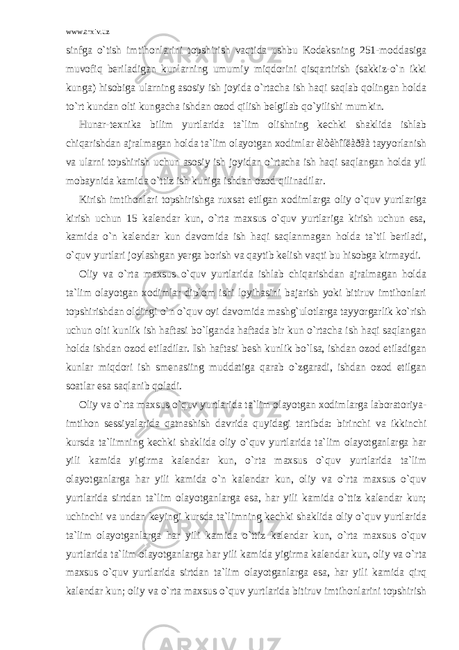 www.arxiv.uz sinfga o`tish imtihonlarini topshirish vaqtida ushbu Kodeksning 251-moddasiga muvofiq beriladigan kunlarning umumiy miqdorini qisqartirish (sakkiz-o`n ikki kunga) hisobiga ularning asosiy ish joyida o`rtacha ish haqi saqlab qolingan holda to`rt kundan olti kungacha ishdan ozod qilish belgilab qo`yilishi mumkin. Hunar-texnika bilim yurtlarida ta`lim olishning kechki shaklida ishlab chiqarishdan ajralmagan holda ta`lim olayotgan xodimlar èìòèhîíëàðãà tayyorlanish va ularni topshirish uchun asosiy ish joyidan o`rtacha ish haqi saqlangan holda yil mobaynida kamida o`ttiz ish kuniga ishdan ozod qilinadilar. Kirish imtihonlari topshirishga ruxsat etilgan xodimlarga oliy o`quv yurtlariga kirish uchun 15 kalendar kun, o`rta maxsus o`quv yurtlariga kirish uchun esa, kamida o`n kalendar kun davomida ish haqi saqlanmagan holda ta`til beriladi, o`quv yurtlari joylashgan yerga borish va qaytib kelish vaqti bu hisobga kirmaydi. Oliy va o`rta maxsus o`quv yurtlarida ishlab chiqarishdan ajralmagan holda ta`lim olayotgan xodimlar diplom ishi loyihasini bajarish yoki bitiruv imtihonlari topshirishdan oldingi o`n o`quv oyi davomida mashg`ulotlarga tayyorgarlik ko`rish uchun olti kunlik ish haftasi bo`lganda haftada bir kun o`rtacha ish haqi saqlangan holda ishdan ozod etiladilar. Ish haftasi besh kunlik bo`lsa, ishdan ozod etiladigan kunlar miqdori ish smenasiing muddatiga qarab o`zgaradi, ishdan ozod etilgan soatlar esa saqlanib qoladi. Oliy va o`rta maxsus o`quv yurtlarida ta`lim olayotgan xodimlarga laboratoriya- imtihon sessiyalarida qatnashish davrida quyidagi tartibda: birinchi va ikkinchi kursda ta`limning kechki shaklida oliy o`quv yurtlarida ta`lim olayotganlarga har yili kamida yigirma kalendar kun, o`rta maxsus o`quv yurtlarida ta`lim olayotganlarga har yili kamida o`n kalendar kun, oliy va o`rta maxsus o`quv yurtlarida sirtdan ta`lim olayotganlarga esa, har yili kamida o`ttiz kalendar kun; uchinchi va undan keyingi kursda ta`limning kechki shaklida oliy o`quv yurtlarida ta`lim olayotganlarga har yili kamida o`ttiz kalendar kun, o`rta maxsus o`quv yurtlarida ta`lim olayotganlarga har yili kamida yigirma kalendar kun, oliy va o`rta maxsus o`quv yurtlarida sirtdan ta`lim olayotganlarga esa, har yili kamida qirq kalendar kun; oliy va o`rta maxsus o`quv yurtlarida bitiruv imtihonlarini topshirish 