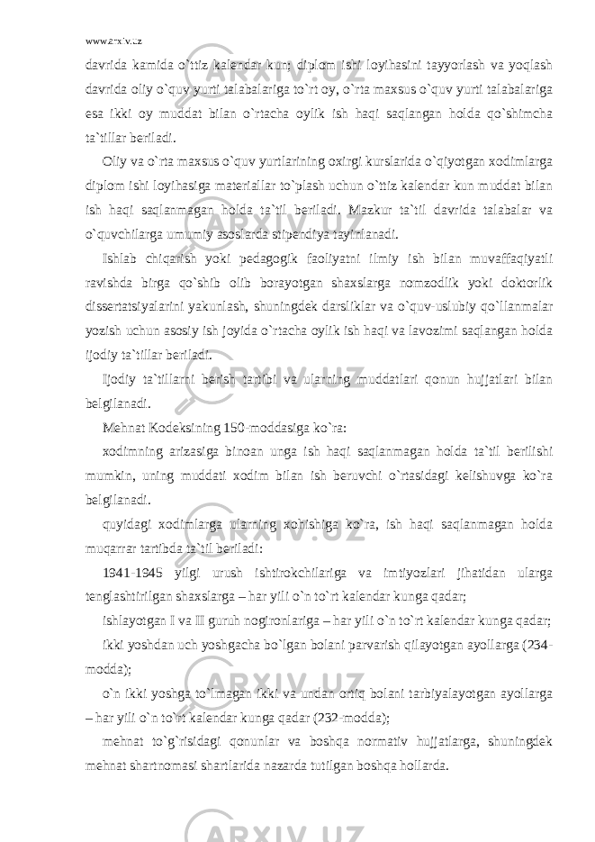 www.arxiv.uz davrida kamida o`ttiz kalendar kun; diplom ishi loyihasini tayyorlash va yoqlash davrida oliy o`quv yurti talabalariga to`rt oy, o`rta maxsus o`quv yurti talabalariga esa ikki oy muddat bilan o`rtacha oylik ish haqi saqlangan holda qo`shimcha ta`tillar beriladi. Oliy va o`rta maxsus o`quv yurtlarining oxirgi kurslarida o`qiyotgan xodimlarga diplom ishi loyihasiga materiallar to`plash uchun o`ttiz kalendar kun muddat bilan ish haqi saqlanmagan holda ta`til beriladi. Mazkur ta`til davrida talabalar va o`quvchilarga umumiy asoslarda stipendiya tayinlanadi. Ishlab chiqarish yoki pedagogik faoliyatni ilmiy ish bilan muvaffaqiyatli ravishda birga qo`shib olib borayotgan shaxslarga nomzodlik yoki doktorlik dissertatsiyalarini yakunlash, shuningdek darsliklar va o`quv-uslubiy qo`llanmalar yozish uchun asosiy ish joyida o`rtacha oylik ish haqi va lavozimi saqlangan holda ijodiy ta`tillar beriladi. Ijodiy ta`tillarni berish tartibi va ularning muddatlari qonun hujjatlari bilan belgilanadi. Mehnat Kodeksining 150-moddasiga ko`ra: xodimning arizasiga binoan unga ish haqi saqlanmagan holda ta`til berilishi mumkin, uning muddati xodim bilan ish beruvchi o`rtasidagi kelishuvga ko`ra belgilanadi. quyidagi xodimlarga ularning xohishiga ko`ra, ish haqi saqlanmagan holda muqarrar tartibda ta`til beriladi: 1941-1945 yilgi urush ishtirokchilariga va imtiyozlari jihatidan ularga tenglashtirilgan shaxslarga – har yili o`n to`rt kalendar kunga qadar; ishlayotgan I va II guruh nogironlariga – har yili o`n to`rt kalendar kunga qadar; ikki yoshdan uch yoshgacha bo`lgan bolani parvarish qilayotgan ayollarga (234- modda); o`n ikki yoshga to`lmagan ikki va undan ortiq bolani tarbiyalayotgan ayollarga – har yili o`n to`rt kalendar kunga qadar (232-modda); mehnat to`g`risidagi qonunlar va boshqa normativ hujjatlarga, shuningdek mehnat shartnomasi shartlarida nazarda tutilgan boshqa hollarda. 