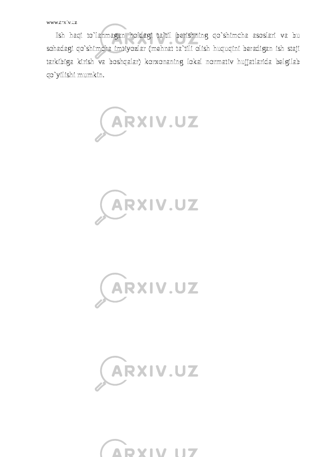 www.arxiv.uz Ish haqi to`lanmagan holdagi ta`til berishning qo`shimcha asoslari va bu sohadagi qo`shimcha imtiyozlar (mehnat ta`tili olish huquqini beradigan ish staji tarkibiga kirish va boshqalar) korxonaning lokal normativ hujjatlarida belgilab qo`yilishi mumkin. 