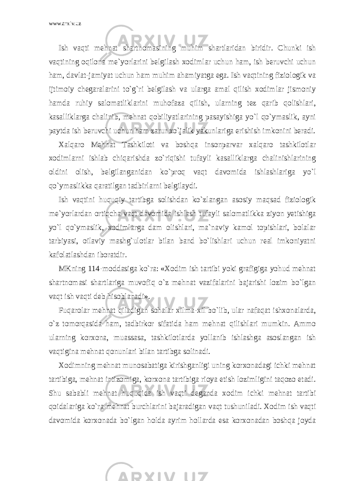 www.arxiv.uz Ish vaqti mehnat shartnomasining muhim shartlaridan biridir. Chunki ish vaqtining oqilona me`yorlarini belgilash xodimlar uchun ham, ish beruvchi uchun ham, davlat-jamiyat uchun ham muhim ahamiyatga ega. Ish vaqtining fiziologik va ijtimoiy chegaralarini to`g`ri belgilash va ularga amal qilish xodimlar jismoniy hamda ruhiy salomatliklarini muhofaza qilish, ularning tez qarib qolishlari, kasalliklarga chalinib, mehnat qobiliyatlarining pasayishiga yo`l qo`ymaslik, ayni paytda ish beruvchi uchun ham zarur xo`jalik yakunlariga erishish imkonini beradi. Xalqaro Mehnat Tashkiloti va boshqa insonparvar xalqaro tashkilotlar xodimlarni ishlab chiqarishda zo`riqishi tufayli kasalliklarga chalinishlarining oldini olish, belgilanganidan ko`proq vaqt davomida ishlashlariga yo`l qo`ymaslikka qaratilgan tadbirlarni belgilaydi. Ish vaqtini huquqiy tartibga solishdan ko`zlangan asosiy maqsad fiziologik me`yorlardan ortiqcha vaqt davomida ishlash tufayli salomatlikka ziyon yetishiga yo`l qo`ymaslik, xodimlarga dam olishlari, ma`naviy kamol topishlari, bolalar tarbiyasi, oilaviy mashg`ulotlar bilan band bo`lishlari uchun real imkoniyatni kafolatlashdan iboratdir. MKning 114-moddasiga ko`ra: «Xodim ish tartibi yoki grafigiga yohud mehnat shartnomasi shartlariga muvofiq o`z mehnat vazifalarini bajarishi lozim bo`lgan vaqt ish vaqti deb hisoblanadi». Fuqarolar mehnat qiladigan sohalar xilma-xil bo`lib, ular nafaqat ishxonalarda, o`z tomorqasida ham, tadbirkor sifatida ham mehnat qilishlari mumkin. Ammo ularning korxona, muassasa, tashkilotlarda yollanib ishlashga asoslangan ish vaqtigina mehnat qonunlari bilan tartibga solinadi. Xodimning mehnat munosabatiga kirishganligi uning korxonadagi ichki mehnat tartibiga, mehnat intizomiga, korxona tartibiga rioya etish lozimligini taqozo etadi. Shu sababli mehnat huquqida ish vaqti deganda xodim ichki mehnat tartibi qoidalariga ko`ra mehnat burchlarini bajaradigan vaqt tushuniladi. Xodim ish vaqti davomida korxonada bo`lgan holda ayrim hollarda esa korxonadan boshqa joyda 