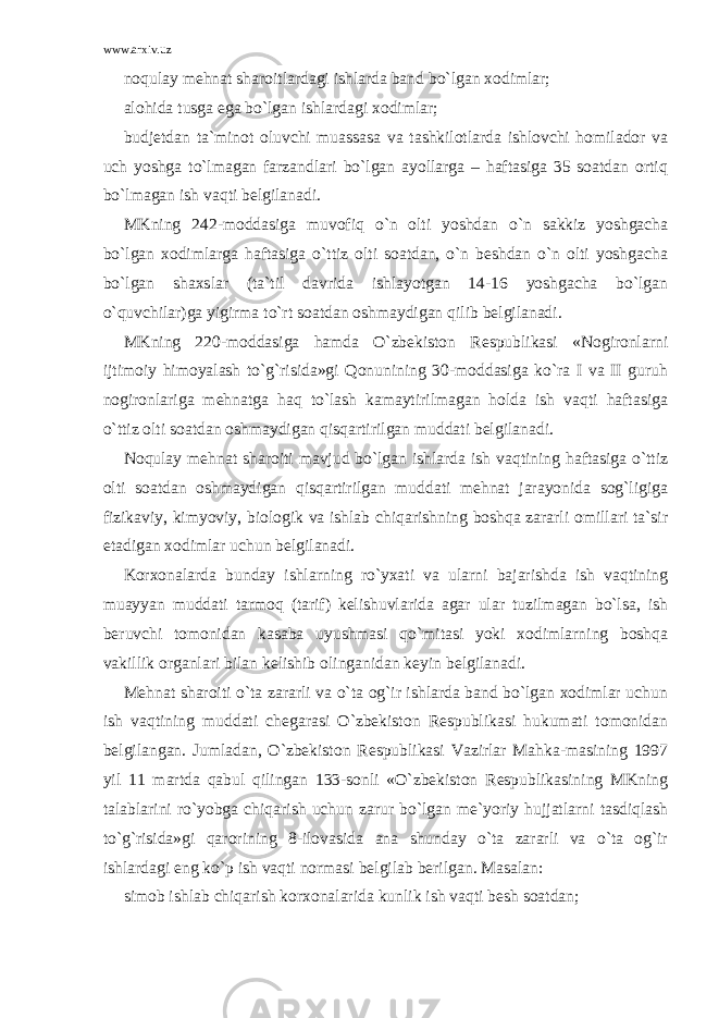 www.arxiv.uz noqulay mehnat sharoitlardagi ishlarda band bo`lgan xodimlar; alohida tusga ega bo`lgan ishlardagi xodimlar; budjetdan ta`minot oluvchi muassasa va tashkilotlarda ishlovchi homilador va uch yoshga to`lmagan farzandlari bo`lgan ayollarga – haftasiga 35 soatdan ortiq bo`lmagan ish vaqti belgilanadi. MKning 242-moddasiga muvofiq o`n olti yoshdan o`n sakkiz yoshgacha bo`lgan xodimlarga haftasiga o`ttiz olti soatdan, o`n beshdan o`n olti yoshgacha bo`lgan shaxslar (ta`til davrida ishlayotgan 14-16 yoshgacha bo`lgan o`quvchilar)ga yigirma to`rt soatdan oshmaydigan qilib belgilanadi. MKning 220-moddasiga hamda O`zbekiston Respublikasi «Nogironlarni ijtimoiy himoyalash to`g`risida»gi Qonunining 30-moddasiga ko`ra I va II guruh nogironlariga mehnatga haq to`lash kamaytirilmagan holda ish vaqti haftasiga o`ttiz olti soatdan oshmaydigan qisqartirilgan muddati belgilanadi. Noqulay mehnat sharoiti mavjud bo`lgan ishlarda ish vaqtining haftasiga o`ttiz olti soatdan oshmaydigan qisqartirilgan muddati mehnat jarayonida sog`ligiga fizikaviy, kimyoviy, biologik va ishlab chiqarishning boshqa zararli omillari ta`sir etadigan xodimlar uchun belgilanadi. Korxonalarda bunday ishlarning ro`yxati va ularni bajarishda ish vaqtining muayyan muddati tarmoq (tarif) kelishuvlarida agar ular tuzilmagan bo`lsa, ish beruvchi tomonidan kasaba uyushmasi qo`mitasi yoki xodimlarning boshqa vakillik organlari bilan kelishib olinganidan keyin belgilanadi. Mehnat sharoiti o`ta zararli va o`ta og`ir ishlarda band bo`lgan xodimlar uchun ish vaqtining muddati chegarasi O`zbekiston Respublikasi hukumati tomonidan belgilangan. Jumladan, O`zbekiston Respublikasi Vazirlar Mahka-masining 1997 yil 11 martda qabul qilingan 133-sonli «O`zbekiston Respublikasining MKning talablarini ro`yobga chiqarish uchun zarur bo`lgan me`yoriy hujjatlarni tasdiqlash to`g`risida»gi qarorining 8-ilovasida ana shunday o`ta zararli va o`ta og`ir ishlardagi eng ko`p ish vaqti normasi belgilab berilgan. Masalan: simob ishlab chiqarish korxonalarida kunlik ish vaqti besh soatdan; 