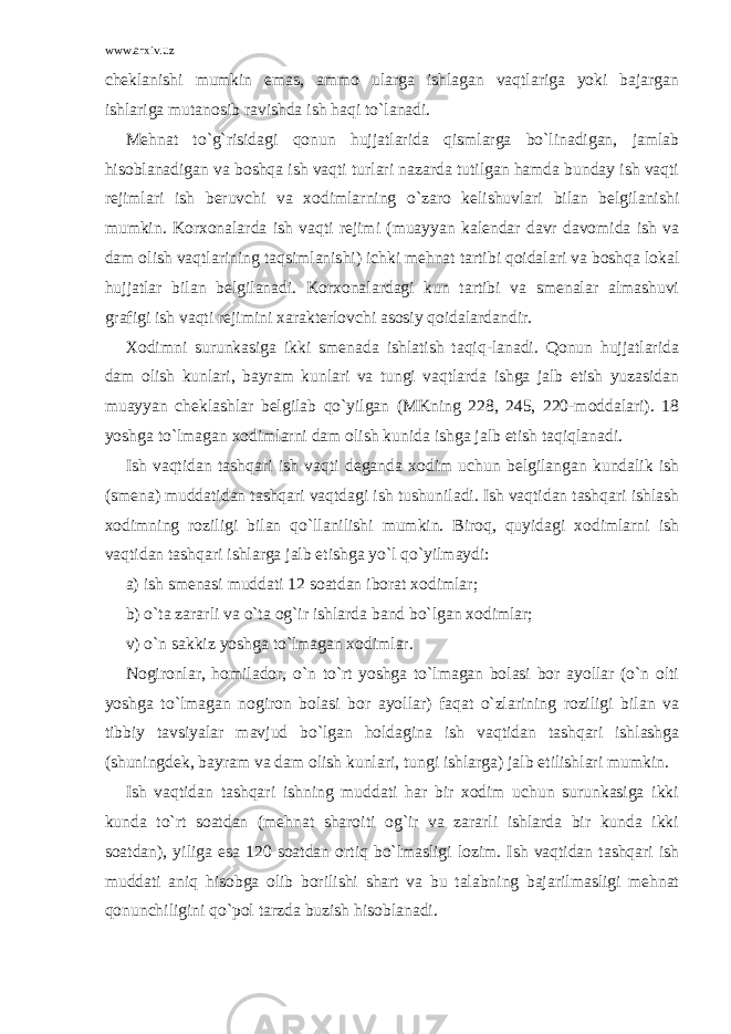 www.arxiv.uz cheklanishi mumkin emas, ammo ularga ishlagan vaqtlariga yoki bajargan ishlariga mutanosib ravishda ish haqi to`lanadi. Mehnat to`g`risidagi qonun hujjatlarida qismlarga bo`linadigan, jamlab hisoblanadigan va boshqa ish vaqti turlari nazarda tutilgan hamda bunday ish vaqti rejimlari ish beruvchi va xodimlarning o`zaro kelishuvlari bilan belgilanishi mumkin. Korxonalarda ish vaqti rejimi (muayyan kalendar davr davomida ish va dam olish vaqtlarining taqsimlanishi) ichki mehnat tartibi qoidalari va boshqa lokal hujjatlar bilan belgilanadi. Korxonalardagi kun tartibi va smenalar almashuvi grafigi ish vaqti rejimini xarakterlovchi asosiy qoidalardandir. Xodimni surunkasiga ikki smenada ishlatish taqiq-lanadi. Qonun hujjatlarida dam olish kunlari, bayram kunlari va tungi vaqtlarda ishga jalb etish yuzasidan muayyan cheklashlar belgilab qo`yilgan (MKning 228, 245, 220-moddalari). 18 yoshga to`lmagan xodimlarni dam olish kunida ishga jalb etish taqiqlanadi. Ish vaqtidan tashqari ish vaqti deganda xodim uchun belgilangan kundalik ish (smena) muddatidan tashqari vaqtdagi ish tushuniladi. Ish vaqtidan tashqari ishlash xodimning roziligi bilan qo`llanilishi mumkin. Biroq, quyidagi xodimlarni ish vaqtidan tashqari ishlarga jalb etishga yo`l qo`yilmaydi: a) ish smenasi muddati 12 soatdan iborat xodimlar; b) o`ta zararli va o`ta og`ir ishlarda band bo`lgan xodimlar; v) o`n sakkiz yoshga to`lmagan xodimlar. Nogironlar, homilador, o`n to`rt yoshga to`lmagan bolasi bor ayollar (o`n olti yoshga to`lmagan nogiron bolasi bor ayollar) faqat o`zlarining roziligi bilan va tibbiy tavsiyalar mavjud bo`lgan holdagina ish vaqtidan tashqari ishlashga (shuningdek, bayram va dam olish kunlari, tungi ishlarga) jalb etilishlari mumkin. Ish vaqtidan tashqari ishning muddati har bir xodim uchun surunkasiga ikki kunda to`rt soatdan (mehnat sharoiti og`ir va zararli ishlarda bir kunda ikki soatdan), yiliga esa 120 soatdan ortiq bo`lmasligi lozim. Ish vaqtidan tashqari ish muddati aniq hisobga olib borilishi shart va bu talabning bajarilmasligi mehnat qonunchiligini qo`pol tarzda buzish hisoblanadi. 