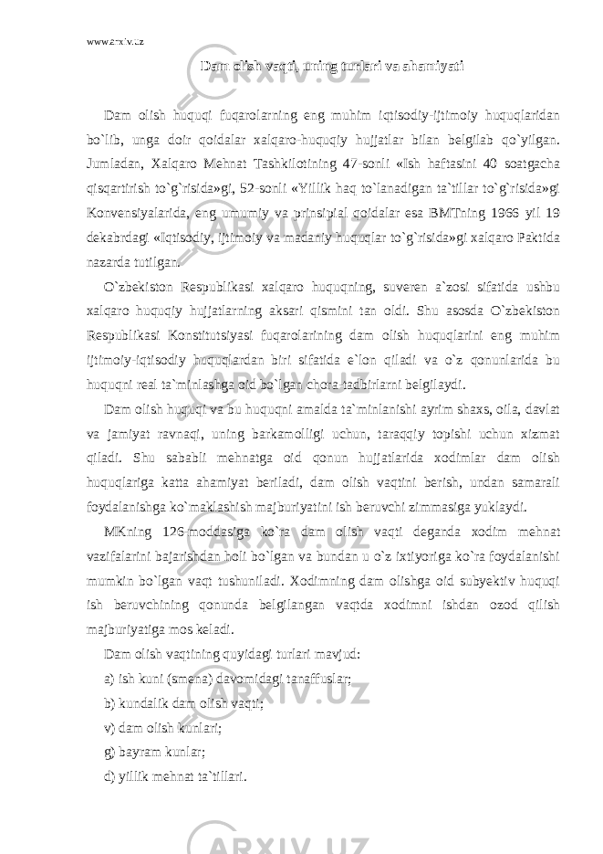 www.arxiv.uz Dam olish vaqti, uning turlari va ahamiyati Dam olish huquqi fuqarolarning eng muhim iqtisodiy-ijtimoiy huquqlaridan bo`lib, unga doir qoidalar xalqaro-huquqiy hujjatlar bilan belgilab qo`yilgan. Jumladan, Xalqaro Mehnat Tashkilotining 47-sonli «Ish haftasini 40 soatgacha qisqartirish to`g`risida»gi, 52-sonli «Yillik haq to`lanadigan ta`tillar to`g`risida»gi Konvensiyalarida, eng umumiy va prinsipial qoidalar esa BMTning 1966 yil 19 dekabrdagi «Iqtisodiy, ijtimoiy va madaniy huquqlar to`g`risida»gi xalqaro Paktida nazarda tutilgan. O`zbekiston Respublikasi xalqaro huquqning, suveren a`zosi sifatida ushbu xalqaro huquqiy hujjatlarning aksari qismini tan oldi. Shu asosda O`zbekiston Respublikasi Konstitutsiyasi fuqarolarining dam olish huquqlarini eng muhim ijtimoiy-iqtisodiy huquqlardan biri sifatida e`lon qiladi va o`z qonunlarida bu huquqni real ta`minlashga oid bo`lgan chora-tadbirlarni belgilaydi. Dam olish huquqi va bu huquqni amalda ta`minlanishi ayrim shaxs, oila, davlat va jamiyat ravnaqi, uning barkamolligi uchun, taraqqiy topishi uchun xizmat qiladi. Shu sababli mehnatga oid qonun hujjatlarida xodimlar dam olish huquqlariga katta ahamiyat beriladi, dam olish vaqtini berish, undan samarali foydalanishga ko`maklashish majburiyatini ish beruvchi zimmasiga yuklaydi. MKning 126-moddasiga ko`ra dam olish vaqti deganda xodim mehnat vazifalarini bajarishdan holi bo`lgan va bundan u o`z ixtiyoriga ko`ra foydalanishi mumkin bo`lgan vaqt tushuniladi. Xodimning dam olishga oid subyektiv huquqi ish beruvchining qonunda belgilangan vaqtda xodimni ishdan ozod qilish majburiyatiga mos keladi. Dam olish vaqtining quyidagi turlari mavjud: a) ish kuni (smena) davomidagi tanaffuslar; b) kundalik dam olish vaqti; v) dam olish kunlari; g) bayram kunlar; d) yillik mehnat ta`tillari. 