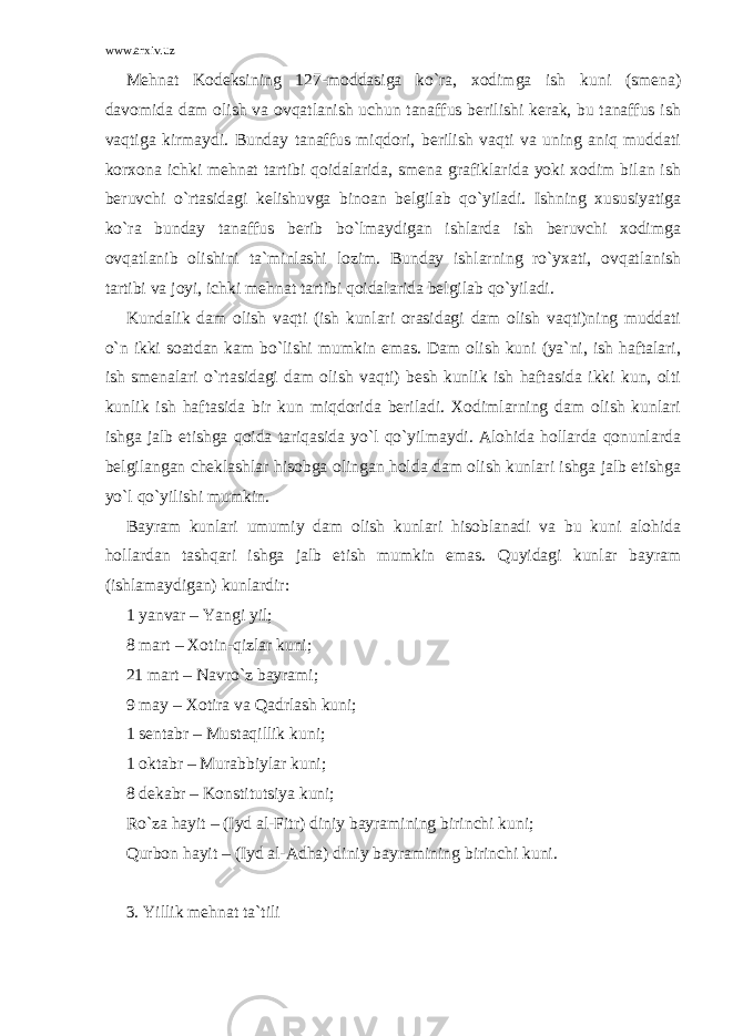 www.arxiv.uz Mehnat Kodeksining 127-moddasiga ko`ra, xodimga ish kuni (smena) davomida dam olish va ovqatlanish uchun tanaffus berilishi kerak, bu tanaffus ish vaqtiga kirmaydi. Bunday tanaffus miqdori, berilish vaqti va uning aniq muddati korxona ichki mehnat tartibi qoidalarida, smena grafiklarida yoki xodim bilan ish beruvchi o`rtasidagi kelishuvga binoan belgilab qo`yiladi. Ishning xususiyatiga ko`ra bunday tanaffus berib bo`lmaydigan ishlarda ish beruvchi xodimga ovqatlanib olishini ta`minlashi lozim. Bunday ishlarning ro`yxati, ovqatlanish tartibi va joyi, ichki mehnat tartibi qoidalarida belgilab qo`yiladi. Kundalik dam olish vaqti (ish kunlari orasidagi dam olish vaqti)ning muddati o`n ikki soatdan kam bo`lishi mumkin emas. Dam olish kuni (ya`ni, ish haftalari, ish smenalari o`rtasidagi dam olish vaqti) besh kunlik ish haftasida ikki kun, olti kunlik ish haftasida bir kun miqdorida beriladi. Xodimlarning dam olish kunlari ishga jalb etishga qoida tariqasida yo`l qo`yilmaydi. Alohida hollarda qonunlarda belgilangan cheklashlar hisobga olingan holda dam olish kunlari ishga jalb etishga yo`l qo`yilishi mumkin. Bayram kunlari umumiy dam olish kunlari hisoblanadi va bu kuni alohida hollardan tashqari ishga jalb etish mumkin emas. Quyidagi kunlar bayram (ishlamaydigan) kunlardir: 1 yanvar – Yangi yil; 8 mart – Xotin-qizlar kuni; 21 mart – Navro`z bayrami; 9 may – Xotira va Qadrlash kuni; 1 sentabr – Mustaqillik kuni; 1 oktabr – Murabbiylar kuni; 8 dekabr – Konstitutsiya kuni; Ro`za hayit – (Iyd al-Fitr) diniy bayramining birinchi kuni; Qurbon hayit – (Iyd al-Adha) diniy bayramining birinchi kuni. 3. Yillik mehnat ta`tili 