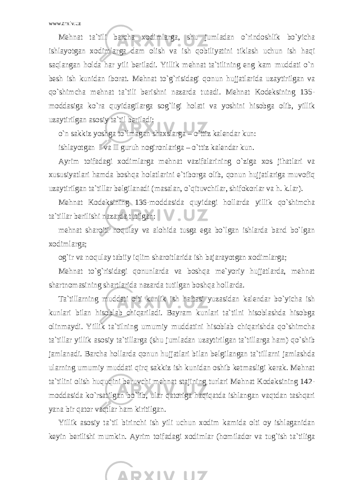 www.arxiv.uz Mehnat ta`tili barcha xodimlarga, shu jumladan o`rindoshlik bo`yicha ishlayotgan xodimlarga dam olish va ish qobiliyatini tiklash uchun ish haqi saqlangan holda har yili beriladi. Yillik mehnat ta`tilining eng kam muddati o`n besh ish kunidan iborat. Mehnat to`g`risidagi qonun hujjatlarida uzaytirilgan va qo`shimcha mehnat ta`tili berishni nazarda tutadi. Mehnat Kodeksining 135- moddasiga ko`ra quyidagilarga sog`ligi holati va yoshini hisobga olib, yillik uzaytirilgan asosiy ta`til beriladi: o`n sakkiz yoshga to`lmagan shaxslarga – o`ttiz kalendar kun: ishlayotgan I va II guruh nogironlariga – o`ttiz kalendar kun. Ayrim toifadagi xodimlarga mehnat vazifalarining o`ziga xos jihatlari va xususiyatlari hamda boshqa holatlarini e`tiborga olib, qonun hujjatlariga muvofiq uzaytirilgan ta`tillar belgilanadi (masalan, o`qituvchilar, shifokorlar va h. k.lar). Mehnat Kodeksining 136-moddasida quyidagi hollarda yillik qo`shimcha ta`tillar berilishi nazarda tutilgan: mehnat sharoiti noqulay va alohida tusga ega bo`lgan ishlarda band bo`lgan xodimlarga; og`ir va noqulay tabiiy iqlim sharoitlarida ish bajarayotgan xodimlarga; Mehnat to`g`risidagi qonunlarda va boshqa me`yoriy hujjatlarda, mehnat shartnomasining shartlarida nazarda tutilgan boshqa hollarda. Ta`tillarning muddati olti kunlik ish haftasi yuzasidan kalendar bo`yicha ish kunlari bilan hisoblab chiqariladi. Bayram kunlari ta`tilni hisoblashda hisobga olinmaydi. Yillik ta`tilning umumiy muddatini hisoblab chiqarishda qo`shimcha ta`tillar yillik asosiy ta`tillarga (shu jumladan uzaytirilgan ta`tillarga ham) qo`shib jamlanadi. Barcha hollarda qonun hujjatlari bilan belgilangan ta`tillarni jamlashda ularning umumiy muddati qirq sakkiz ish kunidan oshib ketmasligi kerak. Mehnat ta`tilini olish huquqini beruvchi mehnat stajining turlari Mehnat Kodeksining 142- moddasida ko`rsatilgan bo`lib, ular qatoriga haqiqatda ishlangan vaqtdan tashqari yana bir qator vaqtlar ham kiritilgan. Yillik asosiy ta`til birinchi ish yili uchun xodim kamida olti oy ishlaganidan keyin berilishi mumkin. Ayrim toifadagi xodimlar (homilador va tug`ish ta`tiliga 