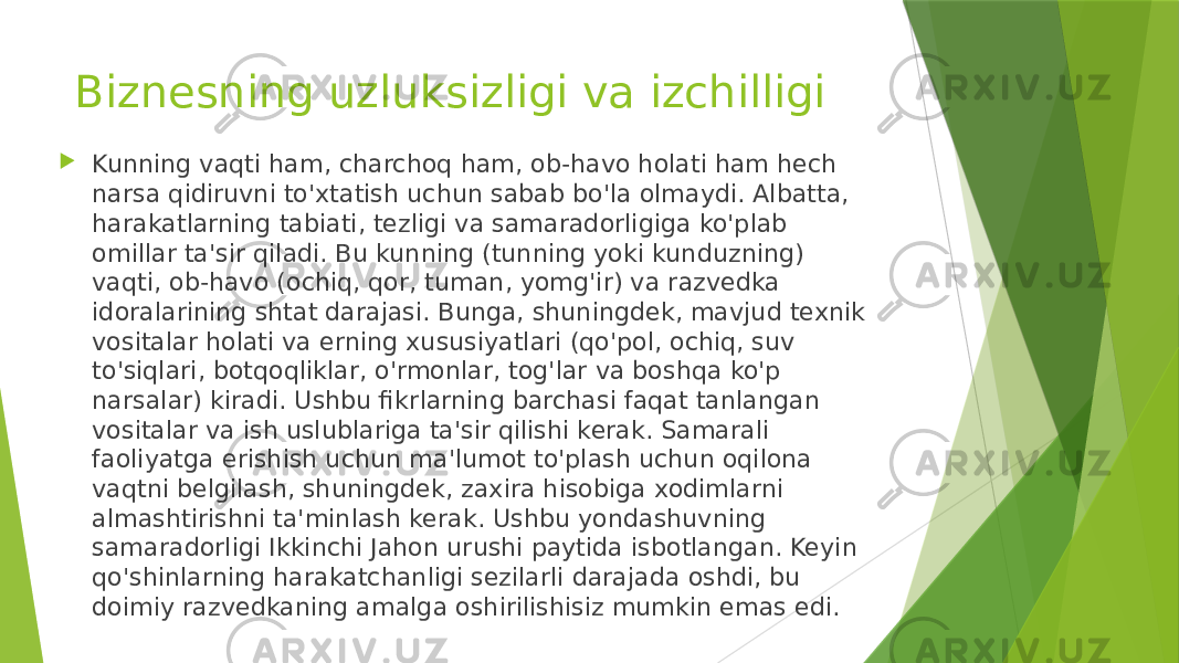 Biznesning uzluksizligi va izchilligi  Kunning vaqti ham, charchoq ham, ob-havo holati ham hech narsa qidiruvni to&#39;xtatish uchun sabab bo&#39;la olmaydi. Albatta, harakatlarning tabiati, tezligi va samaradorligiga ko&#39;plab omillar ta&#39;sir qiladi. Bu kunning (tunning yoki kunduzning) vaqti, ob-havo (ochiq, qor, tuman, yomg&#39;ir) va razvedka idoralarining shtat darajasi. Bunga, shuningdek, mavjud texnik vositalar holati va erning xususiyatlari (qo&#39;pol, ochiq, suv to&#39;siqlari, botqoqliklar, o&#39;rmonlar, tog&#39;lar va boshqa ko&#39;p narsalar) kiradi. Ushbu fikrlarning barchasi faqat tanlangan vositalar va ish uslublariga ta&#39;sir qilishi kerak. Samarali faoliyatga erishish uchun ma&#39;lumot to&#39;plash uchun oqilona vaqtni belgilash, shuningdek, zaxira hisobiga xodimlarni almashtirishni ta&#39;minlash kerak. Ushbu yondashuvning samaradorligi Ikkinchi Jahon urushi paytida isbotlangan. Keyin qo&#39;shinlarning harakatchanligi sezilarli darajada oshdi, bu doimiy razvedkaning amalga oshirilishisiz mumkin emas edi. 