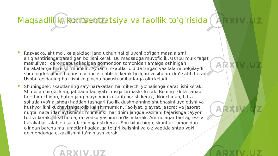 Maqsadlilik, kontsentratsiya va faollik to&#39;g&#39;risida  Razvedka, ehtimol, kelajakdagi jang uchun hal qiluvchi bo&#39;lgan masalalarni aniqlashtirishga qaratilgan bo&#39;lishi kerak. Bu maqsadga muvofiqlik. Ushbu mulk faqat mas&#39;uliyatli qaror qabul qiladigan qo&#39;mondon tomonidan amalga oshirilgan harakatlarga berilishi mumkin. Aynan u skautlar oldida turgan vazifalarni belgilaydi, shuningdek ularni bajarish uchun ishlatilishi kerak bo&#39;lgan vositalarni ko&#39;rsatib beradi. Ushbu qoidaning buzilishi ko&#39;pincha noxush oqibatlarga olib keladi.  Shuningdek, skautlarning sa&#39;y-harakatlari hal qiluvchi yo&#39;nalishga qaratilishi kerak. Shu bilan birga, keng jabhada faoliyatni qisqartirmaslik kerak. Buning ikkita sababi bor: birinchidan, butun jang maydonini kuzatib borish kerak, ikkinchidan, bitta sohada (yo&#39;nalishda) haddan tashqari faollik dushmanning shubhasini uyg&#39;otishi va hushyorlikni kuchayishiga olib kelishi mumkin. Faoliyat, g&#39;ayrat, jasorat va jasorat nuqtai nazaridan aytishimiz mumkinki, har doim jangda vazifani bajarishga tayyor turish kerak. Ideal holda, razvedka yashirin bo&#39;lishi kerak. Ammo agar faol agressiv harakatlar talab etilsa, ularni bajarish kerak. Shu bilan birga, skautlar tomonidan olingan barcha ma&#39;lumotlar haqiqatga to&#39;g&#39;ri kelishini va o&#39;z vaqtida shtab yoki qo&#39;mondonga etkazilishini ta&#39;minlash kerak. 