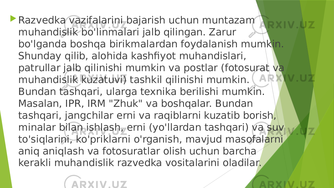  Razvedka vazifalarini bajarish uchun muntazam muhandislik bo&#39;linmalari jalb qilingan. Zarur bo&#39;lganda boshqa birikmalardan foydalanish mumkin. Shunday qilib, alohida kashfiyot muhandislari, patrullar jalb qilinishi mumkin va postlar (fotosurat va muhandislik kuzatuvi) tashkil qilinishi mumkin. Bundan tashqari, ularga texnika berilishi mumkin. Masalan, IPR, IRM &#34;Zhuk&#34; va boshqalar. Bundan tashqari, jangchilar erni va raqiblarni kuzatib borish, minalar bilan ishlash, erni (yo&#39;llardan tashqari) va suv to&#39;siqlarini, ko&#39;priklarni o&#39;rganish, mavjud masofalarni aniq aniqlash va fotosuratlar olish uchun barcha kerakli muhandislik razvedka vositalarini oladilar. 