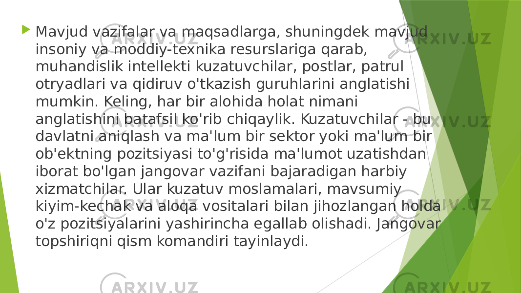  Mavjud vazifalar va maqsadlarga, shuningdek mavjud insoniy va moddiy-texnika resurslariga qarab, muhandislik intellekti kuzatuvchilar, postlar, patrul otryadlari va qidiruv o&#39;tkazish guruhlarini anglatishi mumkin. Keling, har bir alohida holat nimani anglatishini batafsil ko&#39;rib chiqaylik. Kuzatuvchilar - bu davlatni aniqlash va ma&#39;lum bir sektor yoki ma&#39;lum bir ob&#39;ektning pozitsiyasi to&#39;g&#39;risida ma&#39;lumot uzatishdan iborat bo&#39;lgan jangovar vazifani bajaradigan harbiy xizmatchilar. Ular kuzatuv moslamalari, mavsumiy kiyim-kechak va aloqa vositalari bilan jihozlangan holda o&#39;z pozitsiyalarini yashirincha egallab olishadi. Jangovar topshiriqni qism komandiri tayinlaydi. 