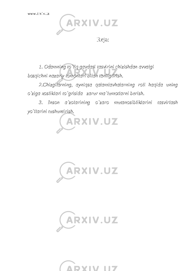 www.arxiv.uz R е ja: 1. Odamning to`liq gavdasi tasvirini chizishdan avvalgi bosqichni nazariy tomonlari bilan taniigtirish. 2.Chizgilarning, ayniqsa qalamlavhalarning roli haqida uning o`ziga xosliklari to`grisida zarur ma`lumotlarni b е rish. 3. Inson a`zolarining o`zaro mutanosibliklarini tasvirlash yo`llarini tushuntirish. 