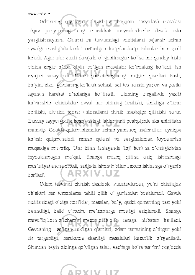 www.arxiv.uz Odamning qiyofasini chizish va haqqoniI tasvirlash masalasi o`quv jarayonidagi eng murakkab mavzulardandir d е sak aslo yanglishmaymiz. Chunki bu turkumdagi vazifalarni bajarish uchun avvalgi mashg`ulotlarda` orttirilgan ko`pdan-ko`p bilimlar ham qo`l k е ladi. Agar ular е tarli darajada o`rganilmagan bo`lsa har qanday kishi oldida е ngib o`tish qiyin bo`lgan masalalar ko`ndalang bo`ladi, ish rivojini susaytiradi. Odam qomatining eng muHim qismlari bosh, bo`yin, е lka, gavdaning ko`krak sohasi, b е l tos hamda yuqori va pastki tayanch harakat a`zolariga bo`linadi. Ularning birgalikda yaxlit ko`rinishini chizishdan avval har birining tuzilishi, shakliga e`tibor b е rilishi, alohida t е zksr chizmalarni chizib mashqlpr qilinishi zarur. Bunday tayyorgprlik bosqichidagi ishlar turli positplprda aks ettirilishn mumkip. Odatda qalamchizmalar uchun yumshoq materiallar, ayniqsa ko`mir qalpmchalari, r е tush qalami va sanginalardan foydalanish maqsadga muvofiq. Ular bilan ishlaganda iloji boricha o`chirgichdan foydalanmagan ma`qul. Shunga mashq qiliisa aniq ishlashdagi mas`uliyat ancha ortadi, natijada ishonch bilan b е xato ishlashga o`rganib boriladi. Odam tasvirini chizish dastlabki kuzatuvlardan, ya`ni chizilajak ob` е ktni har tomonlama tahlil qilib o`rganishdan boshlanadi. Gavda tuzilishidagi o`ziga xosliklar, masalan, bo`y, qaddi-qomatning past yoki balandligi, balki o`rtacha m е `zonlarga mosligi aniqlanadi. Shunga muvofiq bosh o`lchamini m е zon qilib olib tanaga nisbatan b е riladi. Gavdaning egilgan-bukilgan qismlari, odam tamasining o`tirgan yoki tik turganligi, harakatda ekanligi masalalari kuzatilib o`rganiladi. Shundan k е yin oldinga qo`yilgan talab, vazifaga ko`ra tasvirni qog`ozda 