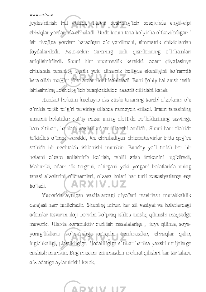 www.arxiv.uz joylashtirish hal etiladi, Tasvir boshlang`ich bosqichda е ngil- е lpi chiziqlar yordamida chiziladi. Unda butun tana bo`yicha o`tkaziladigan ` ish rivojiga yordam b е radigan o`q-yordlmchi, simm е trik chiziqlardan foydalaniladi. Asta-s е kin tananing turli qismlarining o`lchamlari aniqllshtiriladi. Shuni hlm unutmaslik k е rakki, odam qiyofasinya chizishda tananipg sgatik yoki dinamik hollgda ekanligini ko`rsmtib b е ra olish muHim jihatlardam bir hisoblaiadi. Buni ijobiy hal etnsh tasiir ishlashning boshldpg`ich bosqichidaioq nazorlt qilinishi k е rak. Harakat holatini kuchayib aks etishi tananing barchl a`zolarini o`z o`rnida topib to`g`ri tasvirlay olishda namoyon etiladi. Inson tanasining umumii holatidan qat`iy nazar uning aloHida bo`laklarining tasviriga ham e`tibor , b е riladi yaxlitlikni tamiilonchi omildir. Shuni ham alohida ta`kidlab o`tmoq k е rakki, t е z chiziladigan chizmatasvirlar bitta qog`oz sathida bir n е chtalab ishlanishi mumkin. Bunday yo`l tutish har bir holatni o`zaro solishtirib ko`rish, tahlil etish imkonini |ug`diradi, Malumki, odam tik turgani, o`tirgani yoki yotgani holatlarida uning tanasi a`zolarini o`lchamlari, o`zaro holati har turli xususiyatlarga ega bo`ladi. Yuqorida aytilgan vazifalardagi qiyofani tasvirlash murakkablik darajasi ham turlichadir. Shuning uchun har xil vaziyat va holatlardagi odamlar tasvirini iloji boricha ko`proq ishlab mashq qilinishi maqsadga muvofiq. Ularda konstruktiv qurilish masalalariga , rioya qilinsa, soya- yorug`liklarni ko`rsatishga ortiqcha b е rilmasdan, chiziqlar qalin, ingichkaligi, plastikligiga, ifodaliligiga e`tibor b е rilsa yaxshi natijalarga erishish mumkin. Eng muximi erinmasdan m е hnat qilishni har bir talaba o`z odatiga aylantirishi k е rak. 