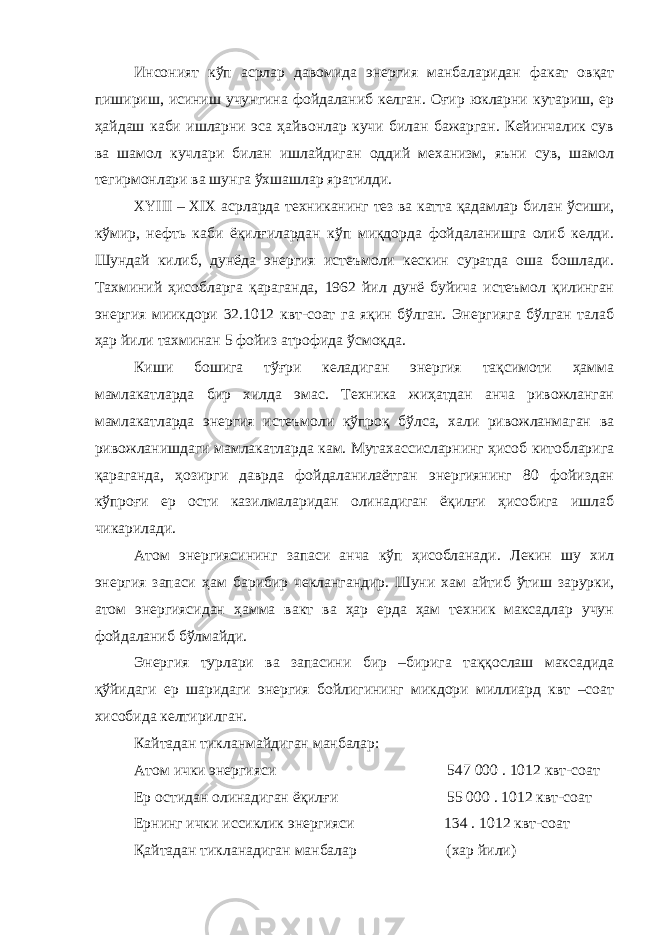 Инсоният кўп асрлар давомида энергия манбаларидан факат овқат пишириш, исиниш учунгина фойдаланиб келган. Оғир юкларни кутариш, ер ҳайдаш каби ишларни эса ҳайвонлар кучи билан бажарган. Кейинчалик сув ва шамол кучлари билан ишлайдиган оддий механизм, яъни сув, шамол тегирмонлари ва шунга ўхшашлар яратилди. XYIII – XIX асрларда техниканинг тез ва катта қадамлар билан ўсиши, кўмир, нефть каби ёқилғилардан кўп миқдорда фойдаланишга олиб келди. Шундай килиб, дунёда энергия истеъмоли кескин суратда оша бошлади. Тахминий ҳисобларга қараганда, 1962 йил дунё буйича истеъмол қилинган энергия миикдори 32.1012 квт-соат га яқин бўлган. Энергияга бўлган талаб ҳар йили тахминан 5 фойиз атрофида ўсмоқда. Киши бошига тўғри келадиган энергия тақсимоти ҳамма мамлакатларда бир хилда эмас. Техника жиҳатдан анча ривожланган мамлакатларда энергия истеъмоли кўпроқ бўлса, хали ривожланмаган ва ривожланишдаги мамлакатларда кам. Мутахассисларнинг ҳисоб китобларига қараганда, ҳозирги даврда фойдаланилаётган энергиянинг 80 фойиздан кўпроғи ер ости казилмаларидан олинадиган ёқилғи ҳисобига ишлаб чикарилади. Атом энергиясининг запаси анча кўп ҳисобланади. Лекин шу хил энергия запаси ҳам барибир чеклангандир. Шуни хам айтиб ўтиш зарурки, атом энергиясидан ҳамма вакт ва ҳар ерда ҳам техник максадлар учун фойдаланиб бўлмайди. Энергия турлари ва запасини бир –бирига таққослаш максадида қўйидаги ер шаридаги энергия бойлигининг микдори миллиард квт –соат хисобида келтирилган. Кайтадан тикланмайдиган манбалар: Атом ички энергияси 547 000 . 1012 квт-соат Ер остидан олинадиган ёқилғи 55 000 . 1012 квт-соат Ернинг ички иссиклик энергияси 134 . 1012 квт-соат Қайтадан тикланадиган манбалар (хар йили) 