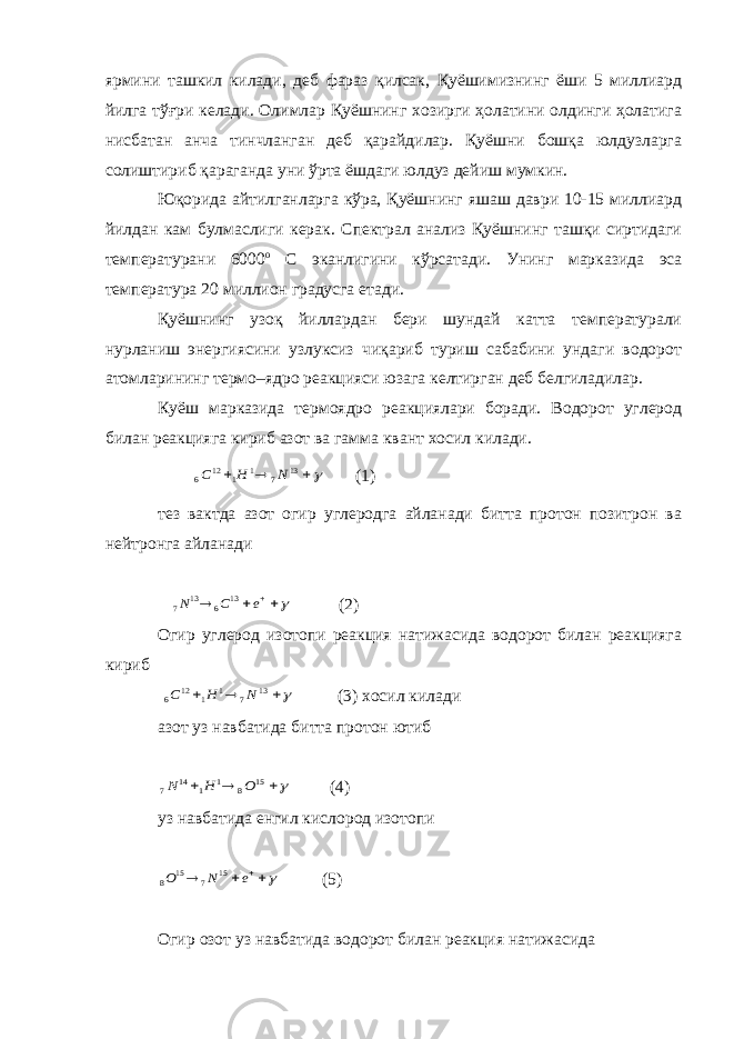 ярмини ташкил килади, деб фараз қилсак, Қуёшимизнинг ёши 5 миллиард йилга тўғри келади. Олимлар Қуёшнинг хозирги ҳолатини олдинги ҳолатига нисбатан анча тинчланган деб қарайдилар. Қуёшни бошқа юлдузларга солиштириб қараганда уни ўрта ёшдаги юлдуз дейиш мумкин. Юқорида айтилганларга кўра, Қуёшнинг яшаш даври 10-15 миллиард йилдан кам булмаслиги керак. Спектрал анализ Қуёшнинг ташқи сиртидаги температурани 6000 о С эканлигини кўрсатади. Унинг марказида эса температура 20 миллион градусга етади. Қуёшнинг узоқ йиллардан бери шундай катта температурали нурланиш энергиясини узлуксиз чиқариб туриш сабабини ундаги водорот атомларининг термо–ядро реакцияси юзага келтирган деб белгиладилар. Куёш марказида термоядро реакциялари боради. Водорот углерод билан реакцияга кириб азот ва гамма квант хосил килади.    13 7 1 1 12 6 N H C (1) тез вактда азот огир углеродга айланади битта протон позитрон ва нейтронга айланади    e C N 13 6 13 7 (2) Огир углерод изотопи реакция натижасида водорот билан реакцияга кириб    13 7 1 1 12 6 N H C (3) хосил килади азот уз навбатида битта протон ютиб    15 8 1 1 14 7 O H N (4) уз навбатида енгил кислород изотопи    e N O 15 7 15 8 (5) Огир озот уз навбатида водорот билан реакция натижасида 