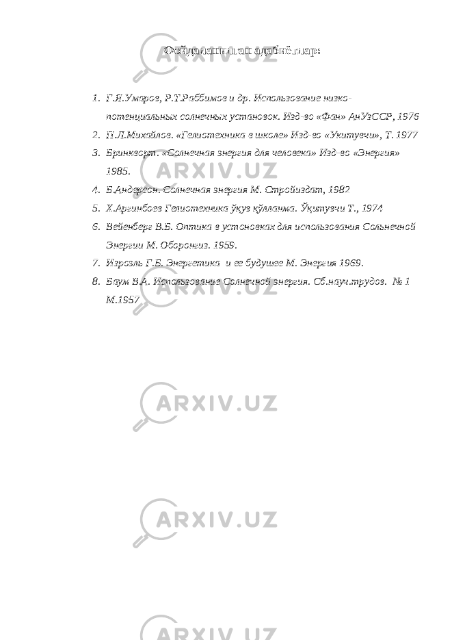 Ф ойдаланилган адаби ё тлар : 1. Г.Я.Умаров, Р.Т.Раббимов и др. Использование низко- потенциаль ных солне ч ных установок. Изд-во «Фан» АнУзССР, 1976 2. П.Л.Михайлов. «Гелиотехника в школе» Изд-во «Укитувчи», Т. 1977 3. Бринкворт. «Солнечная энергия для человека» Изд-во «Энергия» 1985. 4. Б.Андерсон. Солнечная энергия М. Стройиздат, 1982 5. Х.Аргинбоев Гелиотехника ўқув қўлланма. Ўқитувчи Т., 1974 6. Вейенберг В.Б. Оптика в устоновках для использования Сольнечной Энергии М. Оборонгиз. 1959. 7. Изроэль Г.Б. Энергетика и ее будушее М. Энергия 1969. 8. Баум В.А. Использование Солнечной энергия. Сб.науч.трудов. № 1 М.1957 