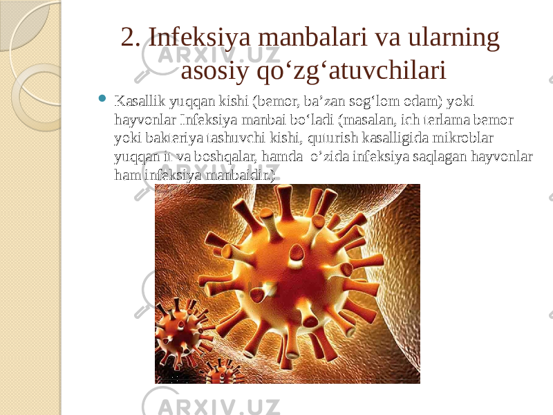 2. Infeksiya manbalari va ularning asosiy qoʻzgʻatuvchilari  Kasallik yuqqan kishi (bemor, baʼzan sogʻlom odam) yoki hayvonlar Infeksiya manbai boʻladi (masalan, ich terlama bemor yoki bakteriya tashuvchi kishi, quturish kasalligida mikroblar yuqqan it va boshqalar, hamda o’zida infeksiya saqlagan hayvonlar ham infeksiya manbaidir.) 