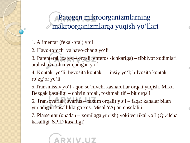 Patogen mikroorganizmlarning makroorganizmlarga yuqish yo’llari 1. Alimentar (fekal-oral) yo‘l 2. Havo-tomchi va havo-chang yo‘li 3. Parenteral (paros – orqali, enteros -ichkariga) – tibbiyot xodimlari aralashuvi bilan yuqadigan yo‘l 4. Kontakt yo‘li: bevosita kontakt – jinsiy yo‘l; bilvosita kontakt – ro‘zg‘or yo‘li 5.Transmissiv yo‘l - qon so‘ruvchi xasharotlar orqali yuqish. Misol Bezgak kasalligi – chivin orqali, toshmali tif – bit orqali 6. Transovarial (ovarius – tuxum orqali) yo‘l – faqat kanalar bilan yuqadigan kasalliklarga xos. Misol YApon ensefaliti 7. Platsentar (onadan – xomilaga yuqish) yoki vertikal yo‘l (Qizilcha kasalligi, SPID kasalligi) 