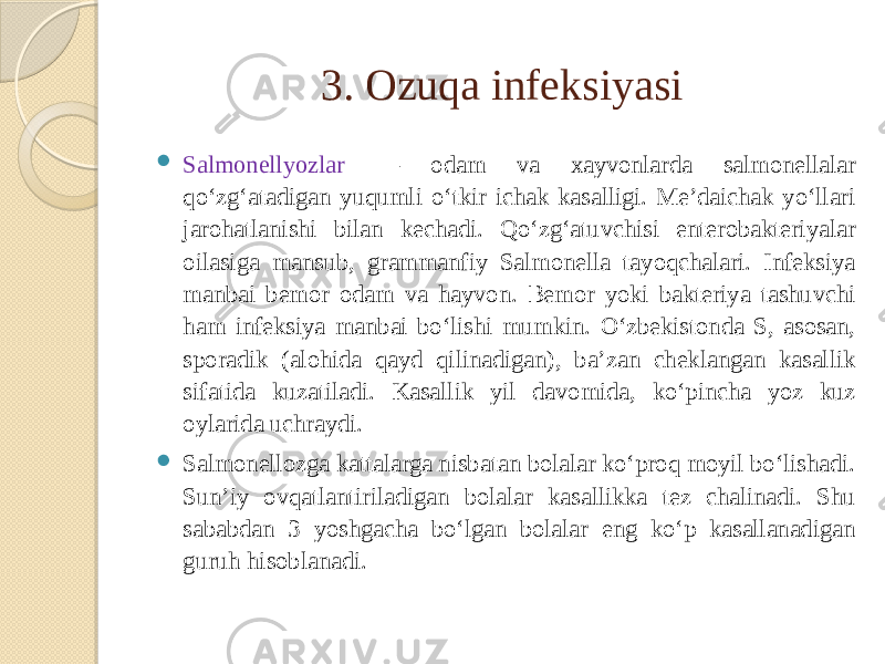 3. Ozuqa infeksiyasi  Salmonellyozlar — odam va xayvonlarda salmonellalar qoʻzgʻatadigan yuqumli oʻtkir ichak kasalligi. Meʼdaichak yoʻllari jarohatlanishi bilan kechadi. Qoʻzgʻatuvchisi enterobakteriyalar oilasiga mansub, grammanfiy Salmonella tayoqchalari. Infeksiya manbai bemor odam va hayvon. Bemor yoki bakteriya tashuvchi ham infeksiya manbai boʻlishi mumkin. Oʻzbekistonda S, asosan, sporadik (alohida qayd qilinadigan), baʼzan cheklangan kasallik sifatida kuzatiladi. Kasallik yil davomida, koʻpincha yoz kuz oylarida uchraydi.  Salmonellozga kattalarga nisbatan bolalar koʻproq moyil boʻlishadi. Sunʼiy ovqatlantiriladigan bolalar kasallikka tez chalinadi. Shu sababdan 3 yoshgacha boʻlgan bolalar eng koʻp kasallanadigan guruh hisoblanadi. 