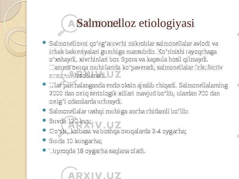 Salmonelloz etiologiyasi  Salmonellozni qo’zg’atuvchi mikroblar salmonellalar avlodi va ichak bakteriyalari guruhiga mansubdir. Ko’rinishi tayoqchaga o’xshaydi, xivchinlari bor. Spora va kapsula hosil qilmaydi. Hamma ozuqa muhitlarida ko’paveradi, salmonellalar fakultativ anaerob hisoblanadi.  Ular parchalanganda endotoksin ajralib chiqadi. Salmonellalarning 2000 dan ortiq seriologik xillari mavjud bo’lib, ulardan 700 dan ortig’i odamlarda uchraydi.  Salmonellalar tashqi muhitga ancha chidamli bo’lib:  Suvda 120 kun;  Go’sht, kolbasa va boshqa ozuqalarda 2-4 oygacha;  Sutda 10 kungacha;  Tuproqda 18 oygacha saqlana oladi. 