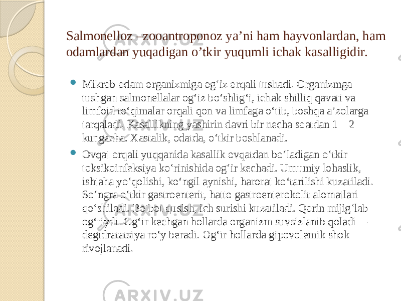 Salmonelloz –zooantroponoz ya’ni ham hayvonlardan, ham odamlardan yuqadigan o’tkir yuqumli ichak kasalligidir.  Mikrob odam organizmiga ogʻiz orqali tushadi. Organizmga tushgan salmonellalar ogʻiz boʻshligʻi, ichak shilliq qavati va limfoid toʻqimalar orqali qon va limfaga oʻtib, boshqa aʼzolarga tarqaladi. Kasallikning yashirin davri bir necha soatdan 1—2 kungacha. Xastalik, odatda, oʻtkir boshlanadi.  Ovqat orqali yuqqanida kasallik ovqatdan boʻladigan oʻtkir toksikoinfeksiya koʻrinishida ogʻir kechadi. Umumiy lohaslik, ishtaha yoʻqolishi, koʻngil aynishi, harorat koʻtarilishi kuzatiladi. Soʻngra oʻtkir gastroenterit, hatto gastroenterokolit alomatlari qoʻshiladi. Botbot qusish, ich surishi kuzatiladi. Qorin mijigʻlab ogʻriydi. Ogʻir kechgan hollarda organizm suvsizlanib qoladi— degidratatsiya roʻy beradi. Ogʻir hollarda gipovolemik shok rivojlanadi. 