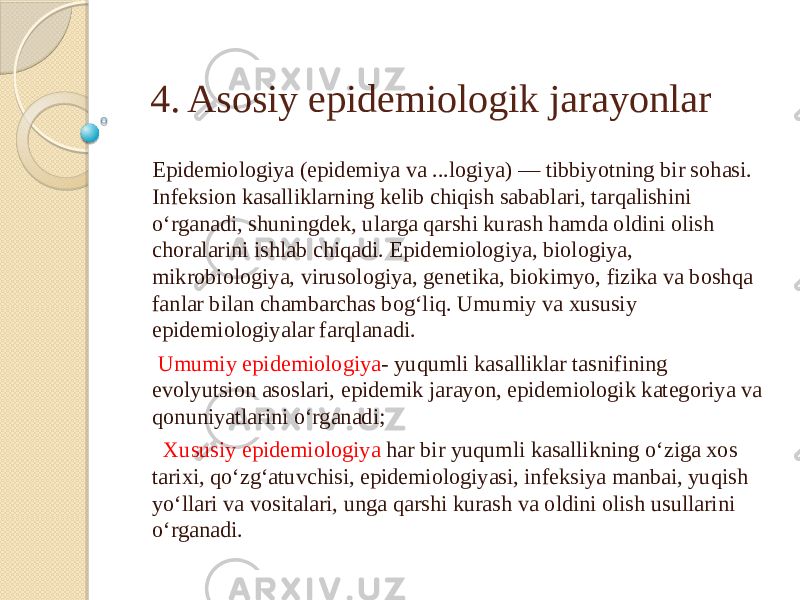 4. Asosiy epidemiologik jarayonlar Epidemiologiya (epidemiya va ...logiya) — tibbiyotning bir sohasi. Infeksion kasalliklarning kelib chiqish sabablari, tarqalishini oʻrganadi, shuningdek, ularga qarshi kurash hamda oldini olish choralarini ishlab chiqadi. Epidemiologiya, biologiya, mikrobiologiya, virusologiya, genetika, biokimyo, fizika va boshqa fanlar bilan chambarchas bogʻliq. Umumiy va xususiy epidemiologiyalar farqlanadi. Umumiy epidemiologiya - yuqumli kasalliklar tasnifining evolyutsion asoslari, epidemik jarayon, epidemiologik kategoriya va qonuniyatlarini oʻrganadi; Xususiy epidemiologiya har bir yuqumli kasallikning oʻziga xos tarixi, qoʻzgʻatuvchisi, epidemiologiyasi, infeksiya manbai, yuqish yoʻllari va vositalari, unga qarshi kurash va oldini olish usullarini oʻrganadi. 