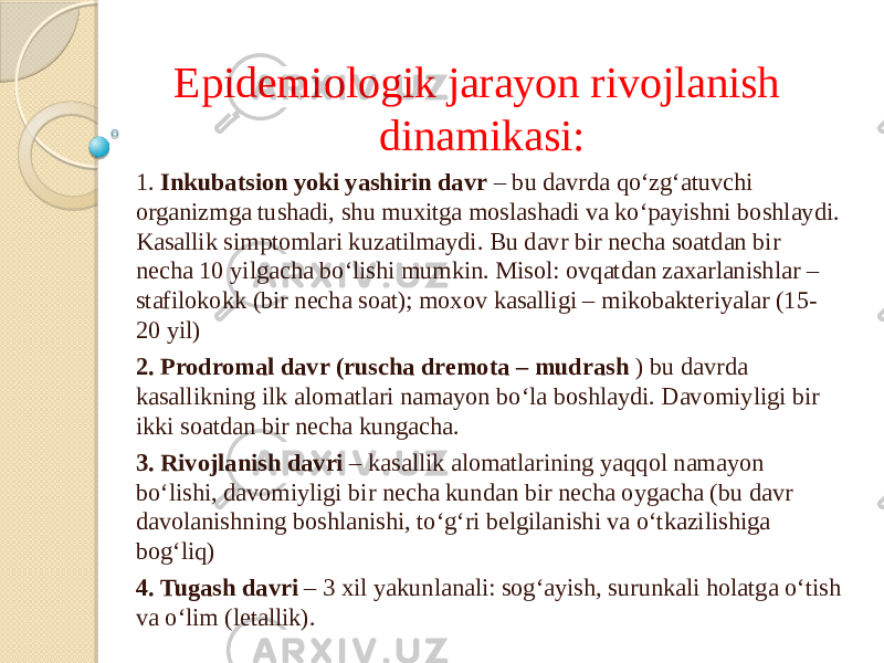 Epidemiologik jarayon rivojlanish dinamikasi: 1. Inkubatsion yoki yashirin davr – bu davrda qo‘zg‘atuvchi organizmga tushadi, shu muxitga moslashadi va ko‘payishni boshlaydi. Kasallik simptomlari kuzatilmaydi. Bu davr bir necha soatdan bir necha 10 yilgacha bo‘lishi mumkin. Misol: ovqatdan zaxarlanishlar – stafilokokk (bir necha soat); moxov kasalligi – mikobakteriyalar (15- 20 yil) 2. Prodromal davr (ruscha dremota – mudrash ) bu davrda kasallikning ilk alomatlari namayon bo‘la boshlaydi. Davomiyligi bir ikki soatdan bir necha kungacha. 3. Rivojlanish davri – kasallik alomatlarining yaqqol namayon bo‘lishi, davomiyligi bir necha kundan bir necha oygacha (bu davr davolanishning boshlanishi, to‘g‘ri belgilanishi va o‘tkazilishiga bog‘liq) 4. Tugash davri – 3 xil yakunlanali: sog‘ayish, surunkali holatga o‘tish va o‘lim (letallik). 