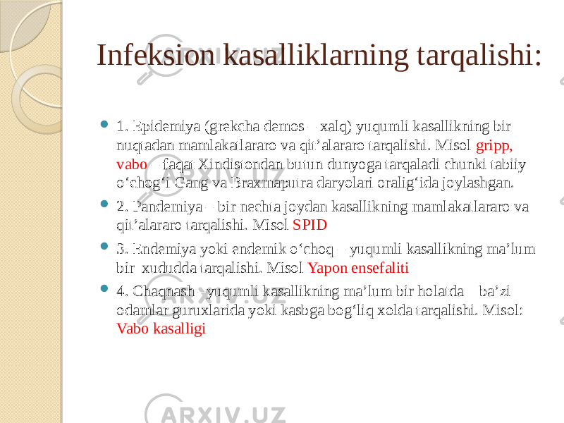 Infeksion kasalliklarning tarqalishi:  1. Epidemiya (grekcha demos – xalq) yuqumli kasallikning bir nuqtadan mamlakatlararo va qit’alararo tarqalishi. Misol gripp, vabo – faqat Xindistondan butun dunyoga tarqaladi chunki tabiiy o‘chog‘i Gang va Braxmaputra daryolari oralig‘ida joylashgan.  2. Pandemiya – bir nechta joydan kasallikning mamlakatlararo va qit’alararo tarqalishi. Misol SPID  3. Endemiya yoki endemik o‘choq – yuqumli kasallikning ma’lum bir xududda tarqalishi. Misol Yapon ensefaliti  4. Chaqnash –yuqumli kasallikning ma’lum bir holatda ba’zi odamlar guruxlarida yoki kasbga bog‘liq xolda tarqalishi. Misol: Vabo kasalligi 