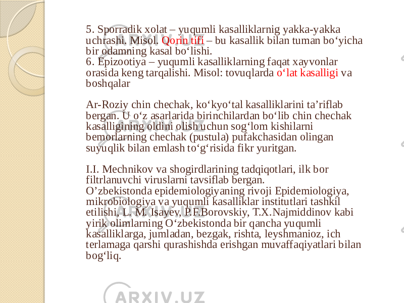 5. Sporradik xolat – yuqumli kasalliklarnig yakka-yakka uchrashi. Misol. Qorin tifi – bu kasallik bilan tuman bo‘yicha bir odamning kasal bo‘lishi. 6. Epizootiya – yuqumli kasalliklarning faqat xayvonlar orasida keng tarqalishi. Misol: tovuqlarda o‘lat kasalligi va boshqalar Ar-Roziy chin chechak, koʻkyoʻtal kasalliklarini taʼriflab bergan. U oʻz asarlarida birinchilardan boʻlib chin chechak kasalligining oldini olish uchun sogʻlom kishilarni bemorlarning chechak (pustula) pufakchasidan olingan suyuqlik bilan emlash toʻgʻrisida fikr yuritgan. I.I. Mechnikov va shogirdlarining tadqiqotlari, ilk bor filtrlanuvchi viruslarni tavsiflab bergan. O’zbekistonda epidemiologiyaning rivoji Epidemiologiya, mikrobiologiya va yuqumli kasalliklar institutlari tashkil etilishi, L. M. Isayev, P.F.Borovskiy, T.X.Najmiddinov kabi yirik olimlarning Oʻzbekistonda bir qancha yuqumli kasalliklarga, jumladan, bezgak, rishta, leyshmanioz, ich terlamaga qarshi qurashishda erishgan muvaffaqiyatlari bilan bogʻliq. 