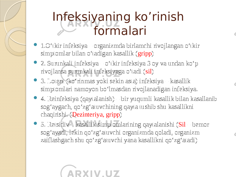 Infeksiyaning ko’rinish formalari  1.O‘tkir infeksiya – organizmda birlamchi rivojlangan o‘tkir simptomlar bilan o‘tadigan kasallik ( gripp )  2. Surunkali infeksiya – o‘tkir infeksiya 3 oy va undan ko‘p rivojlansa surunkali infeksiyaga o‘tadi ( sil )  3. Lotent (ko‘rinmas yoki sekin asta) infeksiya – kasallik simptomlari namoyon bo‘lmasdan rivojlanadigan infeksiya.  4. Reinfeksiya (qaytalanish) – bir yuqumli kasallik bilan kasallanib sog‘aygach, qo‘zg‘atuvchining qayta tushib shu kasallikni chaqirishi. ( Dezinteriya, gripp )  5. Retsidiv – kasallik simptomlarining qaytalanishi ( Sil – bemor sog‘ayadi, lekin qo‘zg‘atuvchi organizmda qoladi, organizm zaiflashgach shu qo‘zg‘atuvchi yana kasallikni qo‘zg‘atadi) 