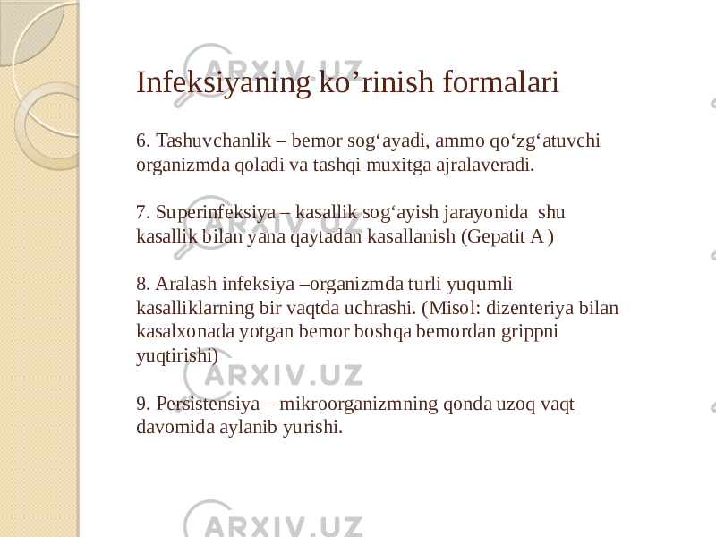 Infeksiyaning ko’rinish formalari 6. Tashuvchanlik – bemor sog‘ayadi, ammo qo‘zg‘atuvchi organizmda qoladi va tashqi muxitga ajralaveradi. 7. Superinfeksiya – kasallik sog‘ayish jarayonida shu kasallik bilan yana qaytadan kasallanish (Gepatit A ) 8. Aralash infeksiya –organizmda turli yuqumli kasalliklarning bir vaqtda uchrashi. (Misol: dizenteriya bilan kasalxonada yotgan bemor boshqa bemordan grippni yuqtirishi) 9. Persistensiya – mikroorganizmning qonda uzoq vaqt davomida aylanib yurishi. 