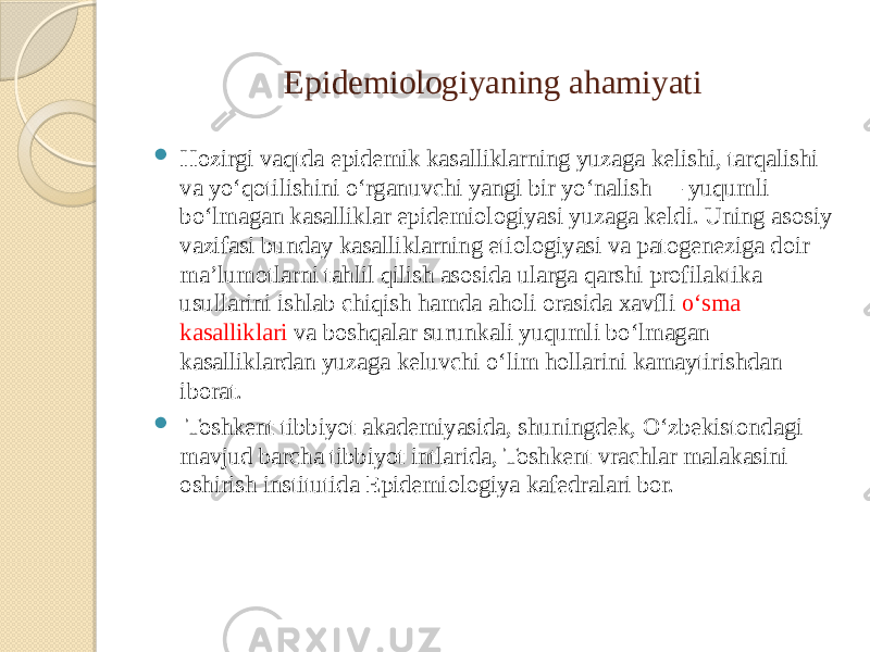 Epidemiologiyaning ahamiyati  Hozirgi vaqtda epidemik kasalliklarning yuzaga kelishi, tarqalishi va yoʻqotilishini oʻrganuvchi yangi bir yoʻnalish — yuqumli boʻlmagan kasalliklar epidemiologiyasi yuzaga keldi. Uning asosiy vazifasi bunday kasalliklarning etiologiyasi va patogeneziga doir maʼlumotlarni tahlil qilish asosida ularga qarshi profilaktika usullarini ishlab chiqish hamda aholi orasida xavfli oʻsma kasalliklari va boshqalar surunkali yuqumli boʻlmagan kasalliklardan yuzaga keluvchi oʻlim hollarini kamaytirishdan iborat.  Toshkent tibbiyot akademiyasida, shuningdek, Oʻzbekistondagi mavjud barcha tibbiyot intlarida, Toshkent vrachlar malakasini oshirish institutida Epidemiologiya kafedralari bor. 