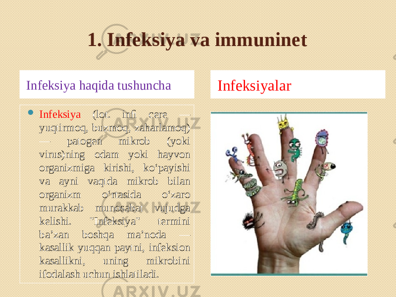 1. Infeksiya va immuninet Infeksiya haqida tushuncha Infeksiyalar  Infeksiya (lot. inﬁ cere — yuqtirmoq, buzmoq, zaharlamoq) — patogen mikrob (yoki virus)ning odam yoki hayvon organizmiga kirishi, koʻpayishi va ayni vaqtda mikrob bilan organizm oʻrtasida oʻzaro murakkab munosabat vujudga kelishi. &#34;Infeksiya&#34; termini baʼzan boshqa maʼnoda — kasallik yuqqan paytni, infeksion kasallikni, uning mikrobini ifodalash uchun ishlatiladi. 