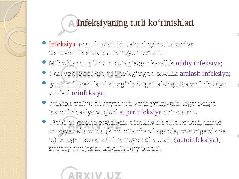 Infeksiyaning turli koʻrinishlari  Infeksiya kasallik shaklida, shuningdek, bakteriya tashuvchilik shaklida namoyon boʻladi.  Mikroblarning bir turi qoʻzgʻatgan kasallik oddiy infeksiya;  ikki yoki bir necha turi qoʻzgʻatgan kasallik aralash infeksiya;  yuqumli kasallik bilan ogʻrib oʻtgan kishiga takror Infeksiya yuqishi reinfeksiya;  mikroblarning muayyan turi zarar yetkazgan organizmga takror infeksiya yuqishi superinfeksiya deb ataladi.  Baʼzi mikroblar organizmda inaktiv holatda boʻladi, ammo muayyan sharoitda (kishi oʻta charchaganda, sovqotganda va b.) patogen xossalarini namoyon qila oladi ( autoinfeksiya) , shuning natijasida kasallik roʻy beradi. 