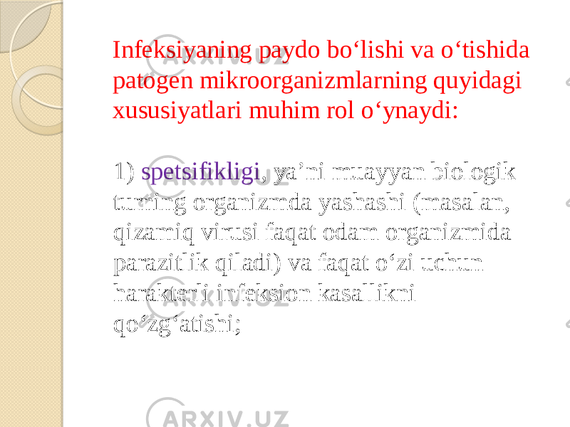 Infeksiyaning paydo boʻlishi va oʻtishida patogen mikroorganizmlarning quyidagi xususiyatlari muhim rol oʻynaydi: 1) spetsifikligi , yaʼni muayyan biologik turning organizmda yashashi (masalan, qizamiq virusi faqat odam organizmida parazitlik qiladi) va faqat oʻzi uchun harakterli infeksion kasallikni qoʻzgʻatishi; 