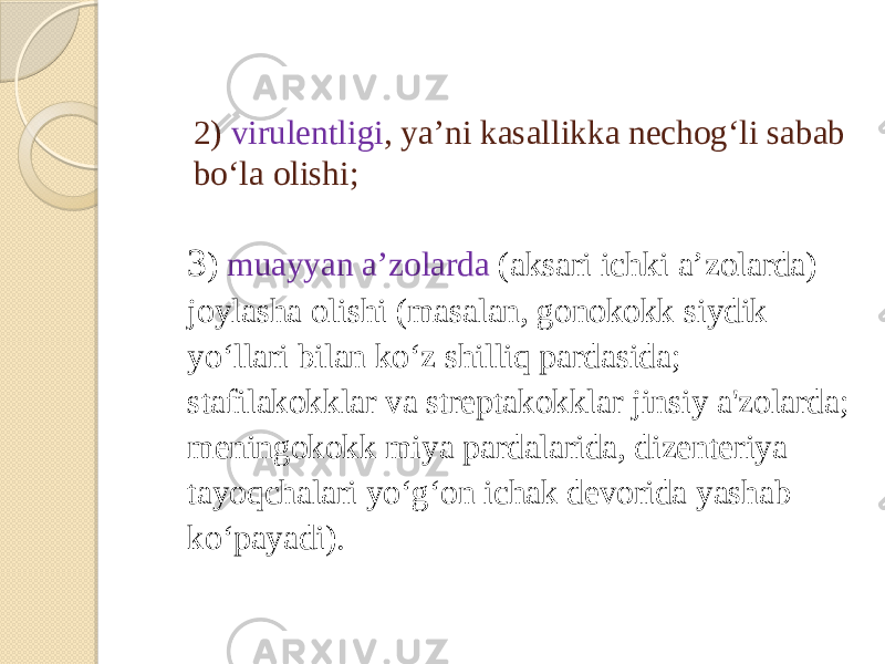 2) virulentligi , yaʼni kasallikka nechogʻli sabab boʻla olishi; 3 ) muayyan aʼzolarda (aksari ichki aʼzolarda) joylasha olishi (masalan, gonokokk siydik yoʻllari bilan koʻz shilliq pardasida; stafilakokklar va streptakokklar jinsiy a&#39;zolarda; meningokokk miya pardalarida, dizenteriya tayoqchalari yoʻgʻon ichak devorida yashab koʻpayadi). 