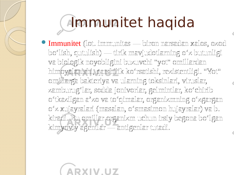 Immunitet haqida  Immunitet (lot. immunitas — biron narsadan xalos, ozod boʻlish, qutulish) — tirik mavjudotlarning oʻz butunligi va biologik noyobligini buzuvchi &#34;yot&#34; omillardan himoyalanishi, qarshilik koʻrsatishi, rezistentligi. &#34;Yot&#34; omillarga bakteriya va ularning toksinlari, viruslar, zamburugʻlar, sodda jonivorlar, gelmintlar, koʻchirib oʻtkazilgan aʼzo va toʻqimalar, organizmning oʻzgargan oʻz xujayralari (masalan, oʻsmasimon hujayralar) va b. kiradi. Bu omillar organizm uchun irsiy begona boʻlgan kimyoviy agentlar — antigenlar tutadi. 