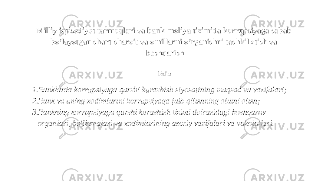 Milliy iqtisodiyot tarmoqlari va bank-moliya tizimida korrupsiyaga sabab bo‘layotgan shart-sharoit va omillarni o‘rganishni tashkil etish va boshqarish Reja: 1. Banklarda korrupsiyaga qarshi kurashish siyosatining maqsad va vazifalari; 2. Bank va uning xodimlarini korrupsiyaga jalb qilishning oldini olish; 3. Bankning korrupsiyaga qarshi kurashish tizimi doirasidagi boshqaruv organlari, bo&#39;linmalari va xodimlarining asosiy vazifalari va vakolatlari. 