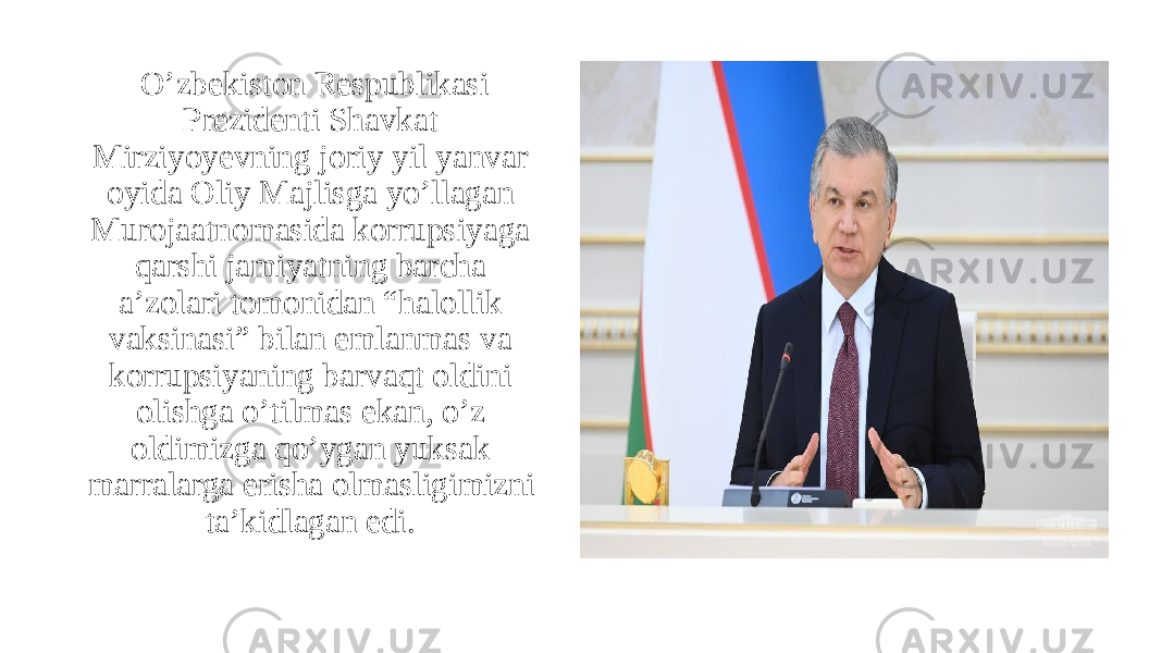   Oʼzbekiston Respublikasi Prezidenti Shavkat Mirziyoyevning joriy yil yanvar oyida Oliy Majlisga yoʼllagan Murojaatnomasida korrupsiyaga qarshi jamiyatning barcha aʼzolari tomonidan “halollik vaksinasi” bilan emlanmas va korrupsiyaning barvaqt oldini olishga oʼtilmas ekan, oʼz oldimizga qoʼygan yuksak marralarga erisha olmasligimizni taʼkidlagan edi.  